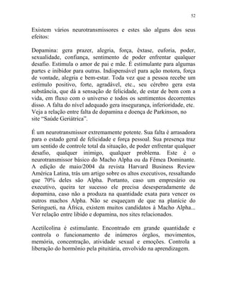52
Existem vários neurotransmissores e estes são alguns dos seus
efeitos:
Dopamina: gera prazer, alegria, força, êxtase, euforia, poder,
sexualidade, confiança, sentimento de poder enfrentar qualquer
desafio. Estimula o amor de pai e mãe. É estimulante para algumas
partes e inibidor para outras. Indispensável para ação motora, força
de vontade, alegria e bem-estar. Toda vez que a pessoa recebe um
estímulo positivo, forte, agradável, etc., seu cérebro gera esta
substância, que dá a sensação de felicidade, de estar de bem com a
vida, em fluxo com o universo e todos os sentimentos decorrentes
disso. A falta do nível adequado gera insegurança, inferioridade, etc.
Veja a relação entre falta de dopamina e doença de Parkinson, no
site “Saúde Geriátrica”.
É um neurotransmissor extremamente potente. Sua falta é arrasadora
para o estado geral de felicidade e força pessoal. Sua presença traz
um sentido de controle total da situação, de poder enfrentar qualquer
desafio, qualquer inimigo, qualquer problema. Este é o
neurotransmissor básico do Macho Alpha ou da Fêmea Dominante.
A edição de maio/2004 da revista Harvard Business Review
América Latina, trás um artigo sobre os altos executivos, ressaltando
que 70% deles são Alpha. Portanto, caso um empresário ou
executivo, queira ter sucesso ele precisa desesperadamente de
dopamina, caso não a produza na quantidade exata para vencer os
outros machos Alpha. Não se esqueçam de que na planície do
Seringueti, na África, existem muitos candidatos à Macho Alpha...
Ver relação entre libido e dopamina, nos sites relacionados.
Acetilcolina é estimulante. Encontrado em grande quantidade e
controla o funcionamento de inúmeros órgãos, movimentos,
memória, concentração, atividade sexual e emoções. Controla a
liberação do hormônio pela pituitária, envolvido na aprendizagem.
 