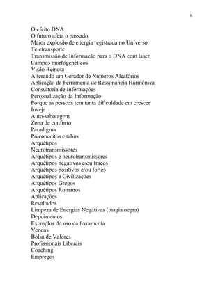6
O efeito DNA
O futuro afeta o passado
Maior explosão de energia registrada no Universo
Teletransporte
Transmissão de Informação para o DNA com laser
Campos morfogenéticos
Visão Remota
Alterando um Gerador de Números Aleatórios
Aplicação da Ferramenta de Ressonância Harmônica
Consultoria de Informações
Personalização da Informação
Porque as pessoas tem tanta dificuldade em crescer
Inveja
Auto-sabotagem
Zona de conforto
Paradigma
Preconceitos e tabus
Arquétipos
Neurotransmissores
Arquétipos e neurotransmissores
Arquétipos negativos e/ou fracos
Arquétipos positivos e/ou fortes
Arquétipos e Civilizações
Arquétipos Gregos
Arquétipos Romanos
Aplicações
Resultados
Limpeza de Energias Negativas (magia negra)
Depoimentos
Exemplos do uso da ferramenta
Vendas
Bolsa de Valores
Profissionais Liberais
Coaching
Empregos
 