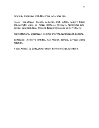 61
Pingüim: Excessiva lentidão, presa fácil, uma fria.
Ratos: Inquietação, doença, demônio, mal, ladrão, sempre foram
considerados entre os piores símbolos possíveis, baixíssima auto-
estima, desonestidade, provoca desconforto assim que é visto, etc.
Sapo: Bruxaria, alucinação, volúpia, avareza, fecundidade, pântano.
Tartaruga: Excessiva lentidão, não produz, demora, devagar quase
parando.
Vaca: Animal de corte, puxar arado, burro de carga, sacrifício.
 