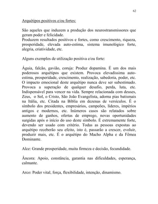 62
Arquétipos positivos e/ou fortes:
São aqueles que induzem a produção dos neurostransmissores que
geram poder e felicidade.
Produzem resultados positivos e fortes, como crescimento, riqueza,
prosperidade, elevada auto-estima, sistema imunológico forte,
alegria, criatividade, etc.
Alguns exemplos de utilização positiva e/ou forte:
Águia, falcão, gavião, coruja: Produz dopamina. É um dos mais
poderosos arquétipos que existem. Provoca elevadíssima auto-
estima, prosperidade, crescimento, realização, sabedoria, poder, etc.
O impacto emocional deste arquétipo nunca deve ser subestimado.
Provoca a superação de qualquer desafio, perda, luta, etc.
Indispensável para vencer na vida. Sempre relacionada com deuses,
Zeus, o Sol, o Cristo, São João Evangelista, adorna pias batismais
na Itália, etc. Citada na Bíblia em dezenas de versículos. É o
símbolo dos presidentes, empresários, campeões, líderes, impérios
antigos e modernos, etc. Inúmeros casos são relatados sobre
aumento de ganhos, ofertas de emprego, novas oportunidades
surgidas após o início do uso deste símbolo. É extremamente forte,
devendo ser usado com critério. Todas as pessoas expostas ao
arquétipo receberão seu efeito, isto é, passarão a crescer, evoluir,
produzir mais, etc. É o arquétipo do Macho Alpha e da Fêmea
Dominante.
Alce: Grande prosperidade, muita firmeza e decisão, fecundidade.
Âncora: Apoio, constância, garantia nas dificuldades, esperança,
calmante.
Arco: Poder vital, força, flexibilidade, intenção, dinamismo.
 