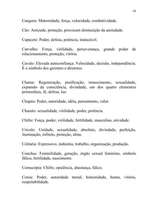 64
Canguru: Maternidade, força, velocidade, combatividade.
Cão: Amizade, proteção, provocam diminuição da ansiedade.
Capacete: Poder, defesa, potência, inatacável.
Carvalho: Força, virilidade, perseverança, grande poder de
relacionamento, proteção, vitória.
Cavalo: Elevada autoconfiança. Velocidade, decisão, independência.
É o símbolo dos gerentes e diretores.
Chama: Regeneração, purificação, renascimento, sexualidade,
expansão da consciência, divindade, um dos quatro elementos
primordiais, fé, defesa, luz.
Chapéu: Poder, autoridade, idéia, pensamento, valor.
Charuto: sexualidade, virilidade, poder, potência.
Chifre: Força, poder, virilidade, fertilidade, masculino, atividade.
Circulo: Unidade, sexualidade, absoluto, divindade, perfeição,
iluminação, infinito, proteção, alma.
Colméia: Expressivo, indústria, trabalho, organização, produção.
Conchas: Feminilidade, geração, órgão sexual feminino, símbolo
fálico, fertilidade, nascimento.
Cornucópia: Chifre, opulência, abastança, fálico.
Coroa: Poder, autoridade moral, honestidade, honra, vitória,
respeitabilidade.
 