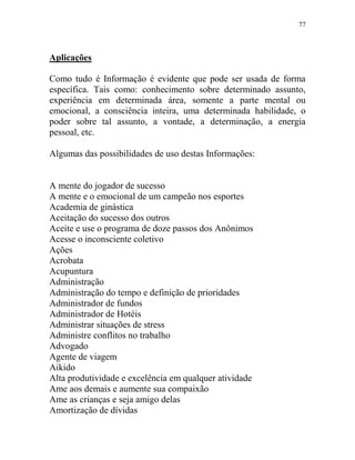 77
Aplicações
Como tudo é Informação é evidente que pode ser usada de forma
específica. Tais como: conhecimento sobre determinado assunto,
experiência em determinada área, somente a parte mental ou
emocional, a consciência inteira, uma determinada habilidade, o
poder sobre tal assunto, a vontade, a determinação, a energia
pessoal, etc.
Algumas das possibilidades de uso destas Informações:
A mente do jogador de sucesso
A mente e o emocional de um campeão nos esportes
Academia de ginástica
Aceitação do sucesso dos outros
Aceite e use o programa de doze passos dos Anônimos
Acesse o inconsciente coletivo
Ações
Acrobata
Acupuntura
Administração
Administração do tempo e definição de prioridades
Administrador de fundos
Administrador de Hotéis
Administrar situações de stress
Administre conflitos no trabalho
Advogado
Agente de viagem
Aikido
Alta produtividade e excelência em qualquer atividade
Ame aos demais e aumente sua compaixão
Ame as crianças e seja amigo delas
Amortização de dívidas
 