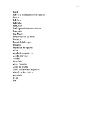 89
Tarot
Táticas e estratégias nos negócios
Teatro
Telefone
Telepatia
Televisão
Tenha grande senso de humor
Terapeuta
Top Model
Trabalhadores de bares
Tradutor
Tranqüilidade e paz
Traumas
Treinador de equipes
Velas
Venda de automóveis
Venda de aviões
Vendas
Vestuário
Vidas passadas
Visão de mundo
Visão superior nos negócios
Visualização criativa
Vocalista
Yoga
Zen
 