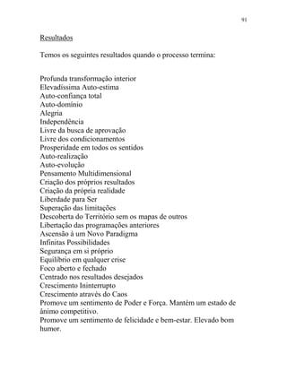 91
Resultados
Temos os seguintes resultados quando o processo termina:
Profunda transformação interior
Elevadíssima Auto-estima
Auto-confiança total
Auto-domínio
Alegria
Independência
Livre da busca de aprovação
Livre dos condicionamentos
Prosperidade em todos os sentidos
Auto-realização
Auto-evolução
Pensamento Multidimensional
Criação dos próprios resultados
Criação da própria realidade
Liberdade para Ser
Superação das limitações
Descoberta do Território sem os mapas de outros
Libertação das programações anteriores
Ascensão à um Novo Paradigma
Infinitas Possibilidades
Segurança em si próprio
Equilíbrio em qualquer crise
Foco aberto e fechado
Centrado nos resultados desejados
Crescimento Ininterrupto
Crescimento através do Caos
Promove um sentimento de Poder e Força. Mantém um estado de
ânimo competitivo.
Promove um sentimento de felicidade e bem-estar. Elevado bom
humor.
 