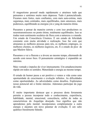 93
O magnetismo pessoal muda rapidamente e atraímos tudo que
pensamos e sentimos muito mais depressa. Tudo é potencializado.
Ficamos mais fortes, mais confiantes, com mais auto-estima, mais
segurança, mais centrados, mais equilibrados, mais amorosos, mais
poderosos, equilibrando as energias yin e yang da maneira ótima.
Passamos a pensar da maneira correta e com isso produzimos os
neurotransmissores no ponto ótimo, totalmente equilibrados. Isso se
traduz num sentimento oceânico de fluxo com a natureza e o mundo.
Um estado de Consciência Cósmica. É um estado de felicidade
constante com muita atividade e realização. Isso faz com que
atraiamos as melhores pessoas para nós, os melhores empregos, os
melhores clientes, os melhores negócios, etc. É o estado de pico de
que Maslow falava.
Passamos a ver a floresta e a árvore ao mesmo tempo, alternando de
acordo com nosso foco. O pensamento estratégico é expandido ao
máximo.
Mais vontade e impulso de viver intensamente. Um amadurecimento
rápido em todos os sentidos. Maturidade e energia ao mesmo tempo.
O estado de humor passa a ser positivo e vemos a vida como uma
oportunidade de crescimento e evolução infinitos. As dificuldades
como oportunidades. As adversidades como desafios. Exploramos
nosso potencial até o limite máximo. Adoramos participar do jogo
da vida.
É muito importante destacar que o processo desta ferramenta
permite a pessoa incorporar todo o conhecimento, experiência,
habilidade, mental, emocional, consciência, enfim de todas as
características do Arquétipo desejado. Isso significa que não
aprendemos pelo mental; incorporamos completamente a outra
energia e alçamos um novo patamar de evolução. É um salto
quântico literalmente falando.
 