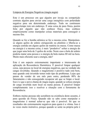 95
Limpeza de Energias Negativas (magia negra)
Este é um processo em que alguém por inveja ou competição
contrata alguém para enviar uma carga energética com polaridade
negativa para um determinado endereço. Tudo no continuum
espaço/tempo tem um endereço. É uma coisa de pura física, porém
feita por alguém que não conhece física, mas conhece
empiricamente como manipular coisas materiais para conseguir o
mesmo fim.
Quando se fez a bomba atômica se fez a mesma coisa. Manipulam-
se alguns quilos de urânio enriquecido ou plutônio e liberta-se a
energia contida em alguns quilos de matéria ou massa. Como massa
ou energia é a mesma coisa, é mais “produtivo” soltar a energia do
que jogar uma bola de 3 quilos de avião. Neste caso a bola de urânio
poderia matar uma pessoa e a energia da bola matou 80 mil na hora.
Muito mais eficiente usar a energia, não?
Este é um aspecto extremamente importante e interessante de
aplicação da Ressonância Harmônica. É possível limpar qualquer
coisa, seja pessoa ou local de energias negativas, que na verdade são
cargas invertidas. Quando o magnetismo é positivo tudo está bem,
mas quando está invertido temos todo tipo de problemas. Lojas que
param de vender de um mês para outro, perdendo 80% do
faturamento e não conseguindo recuperar até que se limpe o local.
Isso é o que o povo chama de magia negra; quando se coloca energia
de carga invertida num local ou numa pessoa. É possível limpar
completamente isso e resolver a situação com a ferramenta de
Ressonância.
Embora muitas pessoas não acreditem na existência deste assunto, é
pura questão de Física. Quando não se sabe como manipular o
magnetismo é normal achar-se que não é possível. Só que os
resultados são extremamente negativos para quem é a vítima. Isso é
às vezes muito instrutivo, porque quando se sente na própria pele é
 