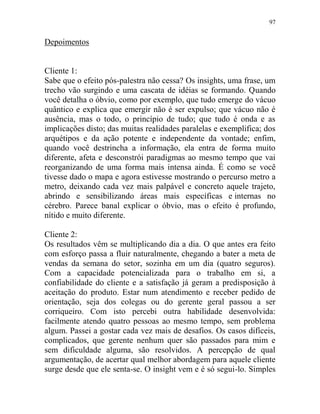 97
Depoimentos
Cliente 1:
Sabe que o efeito pós-palestra não cessa? Os insights, uma frase, um
trecho vão surgindo e uma cascata de idéias se formando. Quando
você detalha o óbvio, como por exemplo, que tudo emerge do vácuo
quântico e explica que emergir não é ser expulso; que vácuo não é
ausência, mas o todo, o princípio de tudo; que tudo é onda e as
implicações disto; das muitas realidades paralelas e exemplifica; dos
arquétipos e da ação potente e independente da vontade; enfim,
quando você destrincha a informação, ela entra de forma muito
diferente, afeta e desconstrói paradigmas ao mesmo tempo que vai
reorganizando de uma forma mais intensa ainda. É como se você
tivesse dado o mapa e agora estivesse mostrando o percurso metro a
metro, deixando cada vez mais palpável e concreto aquele trajeto,
abrindo e sensibilizando áreas mais específicas e internas no
cérebro. Parece banal explicar o óbvio, mas o efeito é profundo,
nítido e muito diferente.
Cliente 2:
Os resultados vêm se multiplicando dia a dia. O que antes era feito
com esforço passa a fluir naturalmente, chegando a bater a meta de
vendas da semana do setor, sozinha em um dia (quatro seguros).
Com a capacidade potencializada para o trabalho em si, a
confiabilidade do cliente e a satisfação já geram a predisposição à
aceitação do produto. Estar num atendimento e receber pedido de
orientação, seja dos colegas ou do gerente geral passou a ser
corriqueiro. Com isto percebi outra habilidade desenvolvida:
facilmente atendo quatro pessoas ao mesmo tempo, sem problema
algum. Passei a gostar cada vez mais de desafios. Os casos difíceis,
complicados, que gerente nenhum quer são passados para mim e
sem dificuldade alguma, são resolvidos. A percepção de qual
argumentação, de acertar qual melhor abordagem para aquele cliente
surge desde que ele senta-se. O insight vem e é só segui-lo. Simples
 