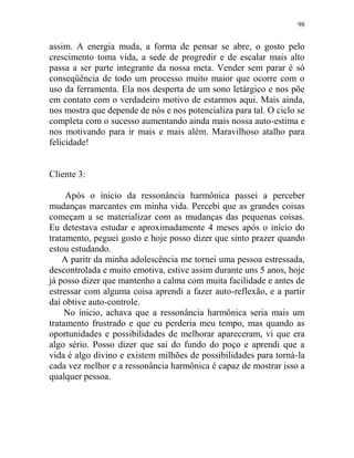 98
assim. A energia muda, a forma de pensar se abre, o gosto pelo
crescimento toma vida, a sede de progredir e de escalar mais alto
passa a ser parte integrante da nossa meta. Vender sem parar é só
conseqüência de todo um processo muito maior que ocorre com o
uso da ferramenta. Ela nos desperta de um sono letárgico e nos põe
em contato com o verdadeiro motivo de estarmos aqui. Mais ainda,
nos mostra que depende de nós e nos potencializa para tal. O ciclo se
completa com o sucesso aumentando ainda mais nossa auto-estima e
nos motivando para ir mais e mais além. Maravilhoso atalho para
felicidade!
Cliente 3:
Após o ínicio da ressonância harmônica passei a perceber
mudanças marcantes em minha vida. Percebi que as grandes coisas
começam a se materializar com as mudanças das pequenas coisas.
Eu detestava estudar e aproximadamente 4 meses após o início do
tratamento, peguei gosto e hoje posso dizer que sinto prazer quando
estou estudando.
A paritr da minha adolescência me tornei uma pessoa estressada,
descontrolada e muito emotiva, estive assim durante uns 5 anos, hoje
já posso dizer que mantenho a calma com muita facilidade e antes de
estressar com alguma coisa aprendi a fazer auto-reflexão, e a partir
daí obtive auto-controle.
No ínicio, achava que a ressonância harmônica seria mais um
tratamento frustrado e que eu perderia meu tempo, mas quando as
oportunidades e possibilidades de melhorar apareceram, vi que era
algo sério. Posso dizer que sai do fundo do poço e aprendi que a
vida é algo divino e existem milhões de possibilidades para torná-la
cada vez melhor e a ressonância harmônica é capaz de mostrar isso a
qualquer pessoa.
 