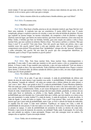 10
muito tempo. É isso que acontece no núcleo. Como se colocou mais nêutrons do que teria, ele fica
instável, aí ele se mexe, gera o calor que gera a energia.
Aluno: Seria o mesmo efeito de se confeccionar a bomba atômica, que você falou?
Prof. Hélio: É a mesma coisa.
Aluno: Modifica o átomo?
Prof. Hélio: Para fazer a bomba, precisa-se de um elemento instável, que fique fácil de você
fazer uma explosão. A explosão tem que ser concêntrica. É muito difícil fazer isso. É muito
complicado, porque o explosivo precisa ser circular, e estar em volta da bolinha de plutônio. Ele tem
que explodir ao mesmo tempo, na mesma velocidade, ele comprime a bola de plutônio e alguns
nêutrons saem do lugar, que batem em outros núcleos, que tiram outros nêutrons, como uma mesa de
bilhar. Então, é bolinha que bate em bolinha, bolinha, gera uma reação em cadeia e solta à força
nuclear forte, que une o próton no nêutron; liberta a força. Nós temos o próton e o nêutron. Mas que
força é essa? E os quarks? Tem uma força. Tem três quarks que fazem um próton, mas o que
mantém esses três quarks juntos? Qual a cola que mantém, para os três vibrarem juntos e se
comportarem como próton? Eles precisam ficar “grudadinhos”, porque eles são “pessoas” diferentes,
e estão colocados, três quarks. Há seis tipos de quarks que eles conseguiram identificar, já.
Voltando, qual é a força? O que mantém os quarks juntos?
Aluno: O magnetismo?
Prof. Hélio: Não. Tem força nuclear forte, força nuclear fraca, eletromagnetismo e
gravidade. É uma onda. É uma onda que mantém os três quarks juntos e eles se comportam como
próton. A Força é onda. O que mantém uma molécula, o que cria uma molécula? Tem um átomo e
outro átomo, gruda os dois e faz uma molécula. Toda a Química está baseada nisso. Pegou o exterior
desse átomo, a fronteira dele, da última camada do elétron e junta os dois, em uma reação química.
Como que eles ficam grudados?
Aluno: Na verdade, ninguém sabe.
Prof. Hélio: Já se sabe. É que não é ensinado. A onda de probabilidade do elétron está
dentro da área do outro átomo é que mantém essa união. A probabilidade. O último elétron, o que
eles chamam “camada de valência”, ele entra em contato com o último elétron do outro átomo, o
‘um’ com o ‘dois’. Mas o que gruda os dois? É a onda de probabilidade. É pura Mecânica Quântica.
Não tem nada que gruda. A onda de probabilidade dele estar no outro e do outro estar nele é que faz
essa coesão. Pura e simplesmente. Então, se por acaso desligassem a onda de probabilidade, toda a
função de onda, simplesmente se desfaria, porque não tem nada colando, grudando, os átomos do seu
corpo para fazer as moléculas, as células, o rim, fígado, pulmão, etc. Nada. É uma onda de
probabilidade que está fazendo isso. Como pode falar que é sólido, que tem matéria, se a única coisa
que está mantendo é a onda, lembra? É a onda do átomo. A onda da molécula. A onda da célula. A
onda do fígado. A onda de todos os órgãos. Vira o quê? Uma pessoa? Mas, você está vendo uma
pessoa aqui que é pura onda de probabilidade, tanto é que, se fizer o cálculo da função de onda dela,
se espalha fora do corpo. É tudo meio nebuloso. Espalha-se, no espaço em volta, a onda de
probabilidade de uma pessoa. E não tem nada a ver com aura. É outra coisa. O corpo físico da pessoa
se projeta no espaço. A onda de probabilidade da somatória de todos os átomos do corpo dela.
Portanto, o que existe de material, de concreto, na realidade? Nada, nada. É percepção. Se você acha
que está sentado na cadeira, é pura percepção. Porque você não consegue tocar na cadeira. Os
campos eles se repelem. É pura convenção mental.
Aluno: Então, nós só existimos aqui.
 