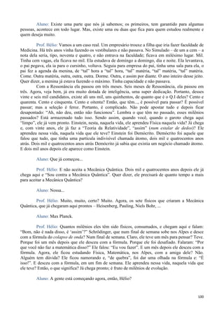 100
Aluno: Existe uma parte que nós já sabemos; os primeiros, tem garantido para algumas
pessoas, acontece em todo lugar. Mas, existe uma ou duas que fica para quem estudou realmente e
quem deseja muito.
Prof. Hélio: Vamos a um caso real. Um empresário trouxe a filha que iria fazer faculdade de
Medicina. Há três anos vinha fazendo os vestibulares e não passava. No Simulado – de um a cem – a
nota dela seria, tipo, noventa e quatro, e não entrava na faculdade; ficava em milésimo lugar. Mil.
Tinha cem vagas, ela ficava no mil. Ela estudava de domingo a domingo, dia e noite. Ela levantava,
o pai pegava, ela ia para o cursinho, voltava. Seguia para empresa do pai, tinha uma sala para ela, o
pai fez a agenda da menina, de “tal” hora a “tal” hora, “tal” matéria, “tal” matéria, “tal” matéria.
Come. Outra matéria, outra, outra, outra. Dorme. Outra, e assim por diante. O ano inteiro desse jeito.
Quer dizer, a menina já estava fazendo o máximo. Tinha capacidade e não passava.
Com a Ressonância ela passou em três meses. Seis meses de Ressonância, ela passou em
três. Agora, veja bem, já era muito dotada de inteligência, uma super dedicação. Portanto, desses
vinte e seis mil candidatos, existe ali uns mil, uns quinhentos, de quanto que é o Q.I deles? Cento e
quarenta. Cento e cinquenta. Cento e oitenta? Então, que têm..., é possível para passar? É possível
passar; mas a seleção é feroz. Portanto, é complicado. Não pode apostar tudo e depois ficar
desapontado: “Ah, não deu, então não funcionou”. Lembra o que têm no passado, esses milênios
passados? Está armazenado tudo isso. Sendo assim, quando você, quando o garoto chega aqui
“limpo”, ele já vem pronto. Einstein, nesta, naquela vida, ele aprendeu Física naquela vida? Já chega
e, com vinte anos, ele já faz a “Teoria da Relatividade”, “assim” (num estalar de dedos)? Ele
aprendeu nessa vida, naquela vida que ele teve? Einstein foi Demócrito. Demócrito foi aquele que
falou que tudo, que tinha uma partícula indivisível chamada átomo, dois mil e quatrocentos anos
atrás. Dois mil e quatrocentos anos atrás Demócrito já sabia que existia um negócio chamado átomo.
E dois mil anos depois ele aparece como Einstein.
Aluno: Que já começou...
Prof. Hélio: E não aceita a Mecânica Quântica. Dois mil e quatrocentos anos depois ele já
chega aqui e “Sou contra a Mecânica Quântica”. Quer dizer, ele precisará de quanto tempo a mais
para aceitar a Mecânica Quântica?
Aluno: Nossa...
Prof. Hélio: Muito, muito, certo? Muito. Agora, os sete físicos que criaram a Mecânica
Quântica, que já chegaram aqui prontos – Heisenberg, Pauling, Niels Bohr, ...
Aluno: Max Planck.
Prof. Hélio: Quantos milênios eles têm sido físicos, consumados, e chegam aqui e falam:
“Bom, não é nada disso, é ‘assim’?” Schrödinger, que num final de semana sobe nos Alpes e desce
com a fórmula do colapso de onda? Num final de semana. Claro, ele teve um mês para pensar? Teve.
Porque foi um mês depois que ele desceu com a fórmula. Porque ele foi desafiado. Falaram: “Por
que você não faz a matemática disso?” Ele falou: “Eu vou fazer”. E um mês depois ele desceu com a
fórmula. Agora, ele ficou estudando Física, Matemática, nos Alpes, com a amiga dele? Não.
Alguém tem dúvida? Ele ficou namorando e, “de quebra”, foi dar uma olhada na fórmula e: “É
isso!”. E desceu com a fórmula, em um fim de semana. Ele aprendeu nessa vida, naquela vida que
ele teve? Então, o que significa? Já chega pronto; é fruto de milênios de evolução.
Aluno: A gente está começando agora, então, Hélio?
 