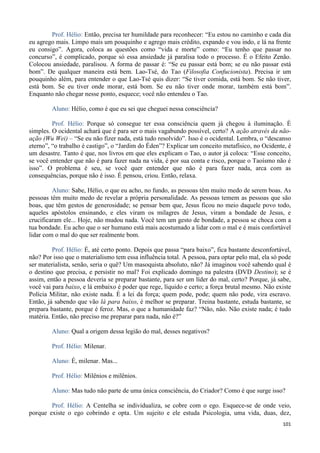 101
Prof. Hélio: Então, precisa ter humildade para reconhecer: “Eu estou no caminho e cada dia
eu agrego mais. Limpo mais um pouquinho e agrego mais crédito, expando e vou indo, e lá na frente
eu consigo”. Agora, coloca as questões como “vida e morte” como: “Eu tenho que passar no
concurso”, é complicado, porque só essa ansiedade já paralisa todo o processo. É o Efeito Zenão.
Colocou ansiedade, paralisou. A forma de passar é: “Se eu passar está bom; se eu não passar está
bom”. De qualquer maneira está bem. Lao-Tsé, do Tao (Filosofia Confucionista). Precisa ir um
pouquinho além, para entender o que Lao-Tsé quis dizer: “Se tiver comida, está bom. Se não tiver,
está bom. Se eu tiver onde morar, está bom. Se eu não tiver onde morar, também está bom”.
Enquanto não chegar nesse ponto, esquece; você não entendeu o Tao.
Aluno: Hélio, como é que eu sei que cheguei nessa consciência?
Prof. Hélio: Porque só consegue ter essa consciência quem já chegou à iluminação. É
simples. O ocidental achará que é para ser o mais vagabundo possível, certo? A ação através da não-
ação (Wu Wei) – “Se eu não fizer nada, está tudo resolvido”. Isso é o ocidental. Lembra, o “descanso
eterno”, “o trabalho é castigo”, o “Jardim do Éden”? Explicar um conceito metafísico, no Ocidente, é
um desastre. Tanto é que, nos livros em que eles explicam o Tao, o autor já coloca: “Esse conceito,
se você entender que não é para fazer nada na vida, é por sua conta e risco, porque o Taoísmo não é
isso”. O problema é seu, se você quer entender que não é para fazer nada, arca com as
consequências, porque não é isso. É pensou, criou. Então, relaxa.
Aluno: Sabe, Hélio, o que eu acho, no fundo, as pessoas têm muito medo de serem boas. As
pessoas têm muito medo de revelar a própria personalidade. As pessoas temem as pessoas que são
boas, que têm gestos de generosidade; se pensar bem que, Jesus ficou no meio daquele povo todo,
aqueles apóstolos ensinando, e eles viram os milagres de Jesus, viram a bondade de Jesus, e
crucificaram ele... Hoje, não mudou nada. Você tem um gesto de bondade, a pessoa se choca com a
tua bondade. Eu acho que o ser humano está mais acostumado a lidar com o mal e é mais confortável
lidar com o mal do que ser realmente bom.
Prof. Hélio: É, até certo ponto. Depois que passa “para baixo”, fica bastante desconfortável,
não? Por isso que o materialismo tem essa influência total. A pessoa, para optar pelo mal, ela só pode
ser materialista, senão, seria o quê? Um masoquista absoluto, não? Já imaginou você sabendo qual é
o destino que precisa, e persistir no mal? Foi explicado domingo na palestra (DVD Destino); se é
assim, então a pessoa deveria se preparar bastante, para ser um líder do mal, certo? Porque, já sabe,
você vai para baixo, e lá embaixo é poder que rege, líquido e certo; a força brutal mesmo. Não existe
Polícia Militar, não existe nada. É a lei da força; quem pode, pode; quem não pode, vira escravo.
Então, já sabendo que vão lá para baixo, é melhor se preparar. Treina bastante, estuda bastante, se
prepara bastante, porque é feroz. Mas, o que a humanidade faz? “Não, não. Não existe nada; é tudo
matéria. Então, não preciso me preparar para nada, não é?”
Aluno: Qual a origem dessa legião do mal, desses negativos?
Prof. Hélio: Milenar.
Aluno: É, milenar. Mas...
Prof. Hélio: Milênios e milênios.
Aluno: Mas tudo não parte de uma única consciência, do Criador? Como é que surge isso?
Prof. Hélio: A Centelha se individualiza, se cobre com o ego. Esquece-se de onde veio,
porque existe o ego cobrindo e opta. Um sujeito e ele estuda Psicologia, uma vida, duas, dez,
 