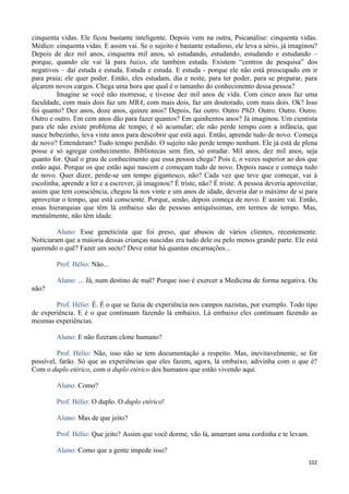 102
cinquenta vidas. Ele ficou bastante inteligente. Depois vem na outra, Psicanálise: cinquenta vidas.
Médico: cinquenta vidas. E assim vai. Se o sujeito é bastante estudioso, ele leva a sério, já imaginou?
Depois de dez mil anos, cinquenta mil anos, só estudando, estudando, estudando e estudando –
porque, quando ele vai lá para baixo, ele também estuda. Existem “centros de pesquisa” dos
negativos – daí estuda e estuda. Estuda e estuda. E estuda - porque ele não está preocupado em ir
para praia; ele quer poder. Então, eles estudam, dia e noite, para ter poder, para se preparar, para
alçarem novos cargos. Chega uma hora que qual é o tamanho do conhecimento dessa pessoa?
Imagine se você não morresse, e tivesse dez mil anos de vida. Com cinco anos faz uma
faculdade, com mais dois faz um MBA, com mais dois, faz um doutorado, com mais dois. Ok? Isso
foi quanto? Dez anos, doze anos, quinze anos? Depois, faz outro. Outro PhD. Outro. Outro. Outro.
Outro e outro. Em cem anos dão para fazer quantos? Em quinhentos anos? Já imaginou. Um cientista
para ele não existe problema de tempo; é só acumular; ele não perde tempo com a infância, que
nasce bebezinho, leva vinte anos para descobrir que está aqui. Então, aprende tudo de novo. Começa
de novo? Entenderam? Tudo tempo perdido. O sujeito não perde tempo nenhum. Ele já está de plena
posse e só agregar conhecimento. Bibliotecas sem fim, só estudar. Mil anos, dez mil anos, seja
quanto for. Qual o grau de conhecimento que essa pessoa chega? Pois é, n vezes superior ao dos que
estão aqui. Porque os que estão aqui nascem e começam tudo de novo. Depois nasce e começa tudo
de novo. Quer dizer, perde-se um tempo gigantesco, não? Cada vez que teve que começar, vai à
escolinha, aprende a ler e a escrever, já imaginou? É triste, não? É triste. A pessoa deveria aproveitar,
assim que tem consciência, chegou lá nos vinte e um anos de idade, deveria dar o máximo de si para
aproveitar o tempo, que está consciente. Porque, senão, depois começa de novo. E assim vai. Então,
essas hierarquias que têm lá embaixo são de pessoas antiquíssimas, em termos de tempo. Mas,
mentalmente, não têm idade.
Aluno: Esse geneticista que foi preso, que abusou de vários clientes, recentemente.
Noticiaram que a maioria dessas crianças nascidas era tudo dele ou pelo menos grande parte. Ele está
querendo o quê? Fazer um secto? Deve estar há quantas encarnações...
Prof. Hélio: Não...
Aluno: ... Já, num destino de mal? Porque isso é exercer a Medicina de forma negativa. Ou
não?
Prof. Hélio: É. É o que se fazia de experiência nos campos nazistas, por exemplo. Todo tipo
de experiência. E é o que continuam fazendo lá embaixo. Lá embaixo eles continuam fazendo as
mesmas experiências.
Aluno: E não fizeram clone humano?
Prof. Hélio: Não, isso não se tem documentação a respeito. Mas, inevitavelmente, se for
possível, farão. Só que as experiências que eles fazem, agora, lá embaixo, adivinha com o que é?
Com o duplo etérico, com o duplo etérico dos humanos que estão vivendo aqui.
Aluno: Como?
Prof. Hélio: O duplo. O duplo etérico!
Aluno: Mas de que jeito?
Prof. Hélio: Que jeito? Assim que você dorme, vão lá, amarram uma cordinha e te levam.
Aluno: Como que a gente impede isso?
 