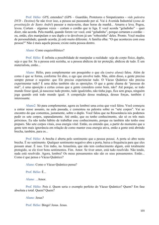 103
Prof. Hélio: GPS, entendeu? (GPS – Guardião, Protetores e Simpatizantes - vide palestra
DVD - Destino) Se não tiver isso, a pessoa sai passeando por aí. Vai à Avenida Industrial (zona de
prostituição de Santo André) passear a meia-noite, duas horas da manhã... Amarra e leva. Pegou,
levou. Cortam – algumas vezes – cortam o cordão que te liga. E você acorda “geladinho” – quer
dizer, não acorda. Pela manhã, quando forem ver você, está “geladinho”, porque cortaram o cordão –
ou, então, eles manipulam o seu duplo e te devolvem já um “robozinho” deles. Pronto. Você mudou
de personalidade; quando acorda, já está muito diferente. A família olha: “O que aconteceu com essa
pessoa?” Não é mais aquela pessoa; existe outra pessoa dentro.
Aluno: Como esquizofrênico?
Prof. Hélio: É infinita a possibilidade de manipular a realidade: seja do corpo físico, duplo,
seja o que for. Se a pessoa está sozinha, se a pessoa abdicou de ter proteção, abdicou de tudo. É um
materialista, então...
Aluno: Hélio, para complementar um pouquinho o que ela (outra aluna) falou. Além de
como é que se forma, conforme foi dito, o ego que envolve tudo. Mas, além disso, a gente precisa
sempre pensar o seguinte: que Ele precisa experienciar tudo. O Vácuo Quântico não precisa
experimentar tudo? E uma delas também são as oposições. O que a gente chama de “pessoas do
mal”, é uma oposição a certas coisas que a gente considera como bom, não? Até porque, se todo
mundo fosse igual, já nascesse tudo pronto, tudo igualzinho, não tinha jogo, fica sem graça, ninguém
joga quando está todo mundo igual. A competição dessa mudança, dessas forças, também é
interessante.
Aluno2: Só para complementar, agora eu lembrei uma coisa que você falou. Você começou
a entrar nesse assunto, na aula passada, e comentou na palestra sobre os “sete corpos”. Vai ao
encontro do que comentou, justamente, sobre o duplo. Você falou que na Ressonância nós podemos
pedir os sete corpos, separadamente. Até então, que eu tenho conhecimento, são só os três mais
próximos. Eu não tenho hábito de trabalhar esse conhecimento, porque eu também não tenho esse
preparo. São sete corpos vitais, essa energia vital. Então, eu entendo que, a partir do momento que a
gente tem mais ignorância em relação de como manter essa energia ativa, então a gente está abrindo
brecha, também, para os...
Prof. Hélio: A brecha é aberta pelo sentimento que a pessoa possui. A porta só abre nesta
brecha. É no sentimento. Qualquer sentimento negativo abre a porta, baixa a frequência para que eles
possam atuar. É isso. Um índio, na Amazônia, que não tem conhecimento algum, está totalmente
protegido, se ele tiver bons sentimentos. Fim. Amor. Se tiver amor, está tudo resolvido. Não tendo,
nada está resolvido. Agora, lembra? Os meus pensamentos não são os seus pensamentos. Então...
Como é que pensa o Vácuo Quântico?
Aluno: Como o Vácuo Quântico pensa?
Prof. Hélio: É...
Aluno: ...Amor.
Prof. Hélio: Pois é. Quem seria o exemplo perfeito do Vácuo Quântico? Quem? Em fase
absoluta e total. Quem? Quem?
Aluno: Jesus?
Prof. Hélio: Bingo! Jesus. Jesus.
 