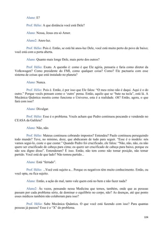 104
Aluno: E?
Prof. Hélio: A que distância você está Dele?
Aluno: Nossa, Jesus era só Amor.
Aluno2: Anos-luz.
Prof. Hélio: Pois é. Então, se está há anos-luz Dele, você está muito perto do povo de baixo;
você está com a porta aberta.
Aluno: Quanto mais longe Dele, mais perto dos outros?
Prof. Hélio: Exato. A questão é: como é que Ele agiria, pensaria e faria como diretor da
Volkswagen? Como presidente do FMI, como qualquer coisa? Como? Ele pactuaria com esse
sistema de coisas que está instalado no planeta?
Aluno: Nunca.
Prof. Hélio: Pois é. Então, é por isso que Ele falou: “O meu reino não é daqui. Aqui é o do
outro.” Porque vocês pensam como o ‘outro’ pensa. Então, aquilo que se “bate na tecla”, está lá. A
Mecânica Quântica mostra como funciona o Universo, esta é a realidade. Ok? Então, agora, o que
fará com isso?
Aluno: Divulgar.
Prof. Hélio: Esse é o problema. Vocês acham que Pedro continuou pescando e vendendo no
CEASA da Galileia?
Aluno: Não, não.
Prof. Hélio: Mateus continuou cobrando impostos? Entendeu? Paulo continuou perseguindo
todo mundo? Teve, no mínimo, doze, que abdicaram de tudo para seguir. “Esse é o modelo: nós
vamos segui-lo, custe o que custar.” Quando Pedro foi crucificado, ele falou: “Não, não, não, eu não
quero ser crucificado de cabeça para cima; eu quero ser crucificado de cabeça para baixo, porque eu
não sou digno disso”. Entenderam? É isso. Então, não tem como não tomar posição, não tomar
partido. Você está de que lado? Não tomou partido...
Aluno: Está “ferrado”.
Prof. Hélio: ...Você está sujeito a... Porque os negativos têm muito conhecimento. Então, ou
você opta, ou fica sujeito.
Aluno: Então, a ação do mal, tanto vale quem está no bem e não fazer nada?
Aluno2: Às vezes, pensando nessa Medicina que temos, também, onde que as pessoas
passam por cada problema sério, de dominar o equilíbrio no corpo, não? As doenças, até que ponto
esses médicos também não colaboram para isso?
Prof. Hélio: Sabe Mecânica Quântica. O que você está fazendo com isso? Para quantas
pessoas já passou? Esse é o “X” do problema.
 