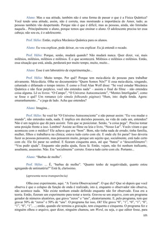 105
Aluno: Mas a sua atitude, também não é uma forma de passar o que é a Física Quântica?
Você tendo uma atitude, assim, não é correta, mas mostrando a importância do Amor, tudo; as
pessoas também vão despertando. Porque não é que é difícil, mas as pessoas, ainda, são limitadas
naquela... Principalmente o aluno, porque temos que ensinar o aluno. O adolescente precisa ter essa
cabeça; não sou eu, é o adolescente.
Prof. Hélio: Então, explica Mecânica Quântica para os alunos.
Aluno: Eu vou explicar, pode deixar, eu vou explicar. Eu já entendi o recado.
Prof. Hélio: Porque, senão, mudará quando? Não mudará nunca. Quer dizer, vai, mais
milênios, milênios, milênios e milênios. É o que acontecerá. Milênios e milênios e milênios. Então,
essa situação que está, ainda, perdurará por muito tempo, muito, muito...
Aluno: Esse é um laboratório de experimentação...
Prof. Hélio: Muito tempo. Por quê? Porque tem meia-dúzia de pessoas para trabalhar
ativamente. Meia-dúzia. Olha no documentário “Quem Somos Nós?” E essa meia-dúzia, xingando,
caluniado e difamado o tempo inteiro. É como o Fred Alan Wolf disse: “Se você estudar Mecânica
Quântica e não ficar perplexo, você não entendeu nada” – assista o final do filme – não entendeu
coisa alguma. Lê os livros: “O Campo”, “O Universo Autoconsciente”, “Mentes Interligadas”, como
se fosse o quê? Um romance (ele simula folheando páginas) “Hum, isto: dupla fenda. Agora:
emaranhamento...” e joga de lado. Acha que entendeu?
Aluno: Imagina...
Prof. Hélio: Se você ler “O Universo Autoconsciente” e não pensar assim: “Eu vou mudar o
mundo”, não entendeu nada, nada. E implica em decisões pessoais, na vida de cada um, entendeu?
Não é um negócio que dá para assistir. Tem que se posicionar. Senão, “a coisa pega”. Precisa tomar
uma posição frente a isso. Lembra? Assiste ao filme ou leia o livro, “Nosso Lar”. Vocês viram o que
aconteceu com o médico? Ele achava que era “bom”. Bom, não tinha nada de errado; tinha família,
mulher, filhos e trabalhava na clínica; estava tudo certo com ele. E onde ele foi parar? Isso deveria
fazer as pessoas pensarem, mas pensarem muito, porque um sujeito que, socialmente, está tudo certo
com ele. Ele foi parar no umbral. E ficaram cinquenta anos, até que “bateu” o “desconfiômetro”:
“Vou pedir ajuda”. Enquanto não pediu ajuda, ficou lá. Então, vejam, não foi nenhum traficante,
assaltante, assassino. Não. Era “socialmente” correto. Estava tudo certo com ele. Portanto...
Aluno: “Barbas de molho”.
Prof. Hélio: ... É, “barbas de molho”. “Quanto tenho de negatividade, quanto estou
agregando de antimatéria?” Está lá, claríssimo.
(apresenta nova transparência)
Olha esse experimento, aqui. “A Teoria Observacional”. O que diz? Que só depois que você
observa é que o colapso da função de onda é realizado, isto é, enquanto o observador não observa,
não acontece nada. Não existe nenhum estado definido enquanto não for observado. Essa era a
teoria. Então, fizeram um experimento para testar a teoria. Gravou-se um arquivo, com um programa
gerador de números aleatórios, que grava “zeros” e “uns”, aleatoriamente. E, pelo programa, tem que
gravar 50% de “zeros” e 50% de “uns”. O programa faz isso, Ok? Ele grava “0”, “1”, “0”, “1”, “0”,
“1”, “0”, “1”, ...; então, quando ele termina a gravação, tem cinquenta e cinquenta. O programa fez e
ninguém olhou o arquivo, quer dizer, ninguém chamou, um Word, ou seja, o que editor fosse, para
 