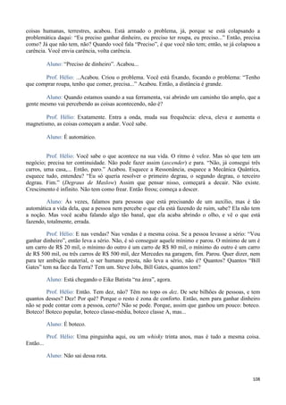 108
coisas humanas, terrestres, acabou. Está armado o problema, já, porque se está colapsando a
problemática daqui: “Eu preciso ganhar dinheiro, eu preciso ter roupa, eu preciso...” Então, precisa
como? Já que não tem, não? Quando você fala “Preciso”, é que você não tem; então, se já colapsou a
carência. Você envia carência, volta carência.
Aluno: “Preciso de dinheiro”. Acabou...
Prof. Hélio: ...Acabou. Criou o problema. Você está fixando, focando o problema: “Tenho
que comprar roupa, tenho que comer, precisa...” Acabou. Então, a distância é grande.
Aluno: Quando estamos usando a sua ferramenta, vai abrindo um caminho tão amplo, que a
gente mesmo vai percebendo as coisas acontecendo, não é?
Prof. Hélio: Exatamente. Entra a onda, muda sua frequência: eleva, eleva e aumenta o
magnetismo, as coisas começam a andar. Você sabe.
Aluno: É automático.
Prof. Hélio: Você sabe o que acontece na sua vida. O ritmo é veloz. Mas só que tem um
negócio; precisa ter continuidade. Não pode fazer assim (ascender) e para. “Não, já consegui três
carros, uma casa,... Então, paro.” Acabou. Esquece a Ressonância, esquece a Mecânica Quântica,
esquece tudo, entendeu? “Eu só queria resolver o primeiro degrau, o segundo degrau, o terceiro
degrau. Fim.” (Degraus de Maslow) Assim que pensar nisso, começará a decair. Não existe.
Crescimento é infinito. Não tem como frear. Então freou; começa a descer.
Aluno: Ás vezes, falamos para pessoas que está precisando de um auxílio, mas é tão
automática a vida dela, que a pessoa nem percebe o que ela está fazendo de ruim, sabe? Ela não tem
a noção. Mas você acaba falando algo tão banal, que ela acaba abrindo o olho, e vê o que está
fazendo, totalmente, errada.
Prof. Hélio: E nas vendas? Nas vendas é a mesma coisa. Se a pessoa levasse a sério: “Vou
ganhar dinheiro”, então leva a sério. Não, é só conseguir aquele mínimo e parou. O mínimo de um é
um carro de R$ 20 mil, o mínimo do outro é um carro de R$ 80 mil, o mínimo do outro é um carro
de R$ 500 mil, ou três carros de R$ 500 mil, dez Mercedes na garagem, fim. Parou. Quer dizer, nem
para ter ambição material, o ser humano presta, não leva a sério, não é? Quantos? Quantos “Bill
Gates” tem na face da Terra? Tem um. Steve Jobs, Bill Gates, quantos tem?
Aluno: Está chegando o Eike Batista “na área”, agora.
Prof. Hélio: Então. Tem dez, não? Têm no topo os dez. De sete bilhões de pessoas, e tem
quantos desses? Dez! Por quê? Porque o resto é zona de conforto. Então, nem para ganhar dinheiro
não se pode contar com a pessoa, certo? Não se pode. Porque, assim que ganhou um pouco: boteco.
Boteco! Boteco popular, boteco classe-média, boteco classe A, mas...
Aluno: É boteco.
Prof. Hélio: Uma pinguinha aqui, ou um whisky trinta anos, mas é tudo a mesma coisa.
Então...
Aluno: Não sai dessa rota.
 