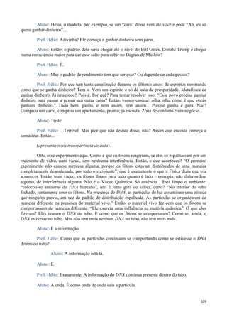 109
Aluno: Hélio, o modelo, por exemplo, se um “cara” desse vem até você e pede “Ah, eu só
quero ganhar dinheiro”...
Prof. Hélio: Adivinha? Ele começa a ganhar dinheiro sem parar.
Aluno: Então, o padrão dele seria chegar até o nível do Bill Gates, Donald Trump e chegar
numa consciência maior para dar esse salto para subir no Degrau de Maslow?
Prof. Hélio: É.
Aluno: Mas o padrão de rendimento tem que ser esse? Ou depende de cada pessoa?
Prof. Hélio: Por que tem tanta canalização durante os últimos anos: de espíritos mostrando
como que se ganha dinheiro? Tem n. Vem um espírito e só dá aula de prosperidade. Metafísica de
ganhar dinheiro. Já imaginou? Pois é. Por quê? Para tentar resolver isso. “Esse povo precisa ganhar
dinheiro para passar a pensar em outra coisa? Então, vamos ensinar: olha, olha como é que vocês
ganham dinheiro.” Tudo bem, ganha, e nem assim, nem assim... Porque ganha e para. Não?
Comprou um carro, comprou um apartamento, pronto; já encosta. Zona de conforto é um negócio...
Aluno: Triste.
Prof. Hélio: ...Terrível. Mas pior que não desiste disso, não? Assim que encosta começa a
somatizar. Então...
(apresenta nova transparência de aula).
Olha esse experimento aqui. Como é que os fótons reagiriam, se eles se espalhassem por um
recipiente de vidro, num vácuo, sem nenhuma interferência. Então, o que aconteceu? “O primeiro
experimento não causou surpresa alguma, porque os fótons estavam distribuídos de uma maneira
completamente desordenada, por todo o recipiente”, que é exatamente o que a Física dizia que iria
acontecer. Então, num vácuo, os fótons foram para tudo quanto é lado – entropia; não tinha ordem
alguma, de interferência alguma. Não é o Vácuo Quântico. Só ausência... Está limpo o ambiente.
“colocou-se amostras de DNA humano”, isto é, uma gota de saliva, certo? “No interior do tubo
fechado, juntamente com os fótons. Na presença do DNA, as partículas de luz assumiram uma atitude
que ninguém previa, em vez do padrão de distribuição espalhada. As partículas se organizaram de
maneira diferente na presença do material vivo.” Então, o material vivo fez com que os fótons se
comportassem de maneira diferente. “Ele exercia uma influência na matéria quântica.” O que eles
fizeram? Eles tiraram o DNA do tubo. E como que os fótons se comportaram? Como se, ainda, o
DNA estivesse no tubo. Mas não tem mais nenhum DNA no tubo, não tem mais nada.
Aluno: É a informação.
Prof. Hélio: Como que as partículas continuam se comportando como se estivesse o DNA
dentro do tubo?
Aluno: A informação está lá.
Aluno: É.
Prof. Hélio: Exatamente. A informação do DNA continua presente dentro do tubo.
Aluno: A onda. É como onda de onde saiu a partícula.
 