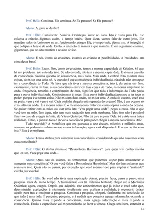 11
Prof. Hélio: Continua. Ele continua. Se Ele parasse? Se Ele parasse?
Aluno: A gente se desfaz?
Prof. Hélio: Exatamente. Sumiria. Desintegra, some no nada. Isto é, volta para Ele. Ele
colapsa a criação, digamos assim, o tempo inteiro. Quer dizer, vamos falar de outro jeito, Ele
mantém todos os Universos no ar, funcionando, porque Ele, o tempo todo, deseja isto. A intenção é
que colapsa a função de onda. Então, a intenção de manter é que mantém. É um organismo enorme,
gigantesco, que se auto mantém e se auto divide.
Aluno: E nós, como co-criadores, estamos co-criando n possibilidades, n realidades, em
cima dessa base?
Prof. Hélio: Exato. Nós, como co-criadores, temos a mesma capacidade do Criador. Só que
há um problema: não entender isso. Se não entende, não tem a mesma capacidade. É só uma questão
de consciência. Só uma questão de consciência, mais nada. Mais nada. Lembra? Não existem duas
coisas, só existe uma coisa só. A questão é que a consciência individualizada, ela ainda não consegue
ter a consciência do Todo. Na hora que ela tiver a mesma consciência, isto é, ela entrar em fase,
exatamente, entrar em fase, a sua consciência entrar em fase com a do Todo, na mesma amplitude de
onda, frequência, tamanho e comprimento de onda, significa que toda a informação do Todo passa
para a parte individualizada. Conhecimento é poder. Essa parte individualizada passou a ter todo o
poder, porque é a mesma coisa. Não existem duas ondas, só existe uma. A onda do oceano, você está
na praia, vem e vai, vem e vai. Cada ondinha daquela está separada do oceano? Não, é um oceano só
e há infinitas ondas. É a mesma coisa. É o mesmo oceano. Não tem como separar a onda do oceano.
Se quiser retirar com as mãos ou usar uma lata: “Vou pegar uma onda”, pegou a onda, olha o que
você tem na mão. Tem água, não tem mais nada; não tem onda nenhuma. Mas, isso não é possível
fazer no caso da energia infinita, do Vácuo Quântico. Não dá para separar Dele. Só existe uma única
realidade. Então, a questão toda é elevar a consciência para poder chegar à mesma consciência Dele.
Tudo resolvido? A Metafísica que era guardada a sete chaves, milênios e milênios atrás,
somente os poderosos tinham acesso a essa informação, agora está disponível. E o que se faz com
isso? Este é o problema.
Aluno: Temos atalhos para aumentar essa consciência, considerando que não nascemos com
essa consciência?
Prof. Hélio: O atalho chama-se “Ressonância Harmônica”, para quem tem conhecimento
que existe. Você pega uma onda...
Aluno: Quais são os atalhos, as ferramentas que podemos dispor para amadurecer e
aumentar essa consciência? O que você falou a Ressonância Harmônica? Mas são duas palavras que
resumem isso. Quais são os passos, por exemplo, que você mesmo teve para ampliar e “matando”
eureka por eureka?
Prof. Hélio: Se você não tiver uma explicação dessas, precisa fazer, passo a passo, uma
pesquisa lenta de muito tempo. A humanidade está há milênios tentando chegar até a Mecânica
Quântica; agora, chegou. Depois que adquiriu esse conhecimento; que já existe e você sabe que,
determinadas explicações é totalmente insuficiente para explicar a realidade, é necessário deixar
aquilo para trás e continuar a pesquisa. Continua a pesquisa, chegará, fatalmente, na conclusão de
que tudo é uma onda. É pesquisa, pesquisa, e à medida que pesquisa agrega informação, expande a
consciência. Quanto mais expande a consciência, mais agrega informação e mais expande a
consciência. Então, a capacidade vai exponenciando de fazer a síntese. Chega uma hora, entender o
 