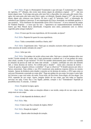 110
Prof. Hélio: O que é a Homeopatia? Exatamente o que está aqui. É exatamente isso. Depois
da vigésima, 2310
diluição, não existe mais átomo algum da substância original – 2310
– não tem
átomo algum mais. Você pega uma gota, põe num litro e chacoalha; tira uma gota, põe noutro litro,
agita; tira outra gota, põe num outro litro e agita; vai diluindo. Quando chegar a 2310
, não tem mais
átomo algum que começou essa história. Só tem o quê? O “princípio vital”, a informação da
substância que originou o processo. É um experimento de Física, mostrando, na realidade genética, o
que acontece. “Esse fenômeno foi denominado Efeito DNA Fantasma”. A nova estrutura de campo
de Vladimir Poponin – o russo que fez isso – “aparentava ser surpreendentemente semelhante à
matriz que Max Planck havia identificado. Cinquenta anos antes, juntamente com os efeitos
sugeridos pelas antigas tradições”.
Aluno: O russo que fez essa experiência, ele foi execrado, na época?
Prof. Hélio: Poponin foi quem fez essa experiência.
Aluno: Toda a comunidade científica o baniu, não?
Prof. Hélio: Experimento dois: “Será que as emoções exercem efeito positivo ou negativo
sobre amostras de tecidos retirados do corpo?”
Aluno: Acho que sim.
Prof. Hélio: Um pedaço de tecido coloca num tubo. Será que a emoção humana afeta esse
tecido? Tecido retirado do corpo; não é mais pertencente a nenhum ser; é só um pedaço de carne,
uma célula, sozinha. O que mostrou? “O DNA foi medido eletricamente para verificar se respondia
às emoções da pessoa de onde ele tinha sido retirado – o doador, confinado em uma sala distante
dali, a várias dezenas de metros. Foi exibido para o doador” – numa sala a dezenas de metros –
“cenas de guerra, imagens eróticas e comédias”. O que se observou? “O doador passava por altos e
baixos emocionais. Suas células e seu DNA mostravam uma poderosa resposta elétrica no mesmo
instante. Apesar da distância entre doador e amostra ser de dezenas de metros, o DNA agia como se
estivesse fisicamente conectado ao corpo dele.” Pega um pedaço do seu corpo, leva para o outro lado
do Universo; o que você sente, ele sente. Ficou triste, ele fica triste; ficou alegre, ele fica alegre. Um
DNA, separado do seu corpo. Agora, imagine dentro do seu corpo, que tem todas as ligações
nervosas em ação. Como fica o seu fígado, pulmão, coração e etc.? Entenderam? Separado já
possibilita nisso. É conexão... E direta!
Aluno: Eu pensei na água, agora.
Prof. Hélio: Então, todas as emoções afetam o seu tecido, esteja ele no seu corpo ou não
esteja mais no seu corpo.
Aluno: E não depende da distância, não é?
Prof. Hélio: Não.
Aluno: Como é que fica a doação de órgãos, Hélio?
Prof. Hélio: Doação de órgãos?
Aluno: - Queria saber da doação do coração.
 