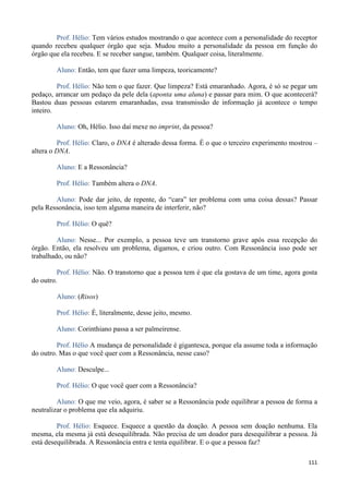 111
Prof. Hélio: Tem vários estudos mostrando o que acontece com a personalidade do receptor
quando recebeu qualquer órgão que seja. Mudou muito a personalidade da pessoa em função do
órgão que ela recebeu. E se receber sangue, também. Qualquer coisa, literalmente.
Aluno: Então, tem que fazer uma limpeza, teoricamente?
Prof. Hélio: Não tem o que fazer. Que limpeza? Está emaranhado. Agora, é só se pegar um
pedaço, arrancar um pedaço da pele dela (aponta uma aluna) e passar para mim. O que acontecerá?
Bastou duas pessoas estarem emaranhadas, essa transmissão de informação já acontece o tempo
inteiro.
Aluno: Oh, Hélio. Isso daí mexe no imprint, da pessoa?
Prof. Hélio: Claro, o DNA é alterado dessa forma. É o que o terceiro experimento mostrou –
altera o DNA.
Aluno: E a Ressonância?
Prof. Hélio: Também altera o DNA.
Aluno: Pode dar jeito, de repente, do “cara” ter problema com uma coisa dessas? Passar
pela Ressonância, isso tem alguma maneira de interferir, não?
Prof. Hélio: O quê?
Aluno: Nesse... Por exemplo, a pessoa teve um transtorno grave após essa recepção do
órgão. Então, ela resolveu um problema, digamos, e criou outro. Com Ressonância isso pode ser
trabalhado, ou não?
Prof. Hélio: Não. O transtorno que a pessoa tem é que ela gostava de um time, agora gosta
do outro.
Aluno: (Risos)
Prof. Hélio: É, literalmente, desse jeito, mesmo.
Aluno: Corinthiano passa a ser palmeirense.
Prof. Hélio A mudança de personalidade é gigantesca, porque ela assume toda a informação
do outro. Mas o que você quer com a Ressonância, nesse caso?
Aluno: Desculpe...
Prof. Hélio: O que você quer com a Ressonância?
Aluno: O que me veio, agora, é saber se a Ressonância pode equilibrar a pessoa de forma a
neutralizar o problema que ela adquiriu.
Prof. Hélio: Esquece. Esquece a questão da doação. A pessoa sem doação nenhuma. Ela
mesma, ela mesma já está desequilibrada. Não precisa de um doador para desequilibrar a pessoa. Já
está desequilibrada. A Ressonância entra e tenta equilibrar. E o que a pessoa faz?
 