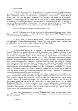 112
Aluno: Resiste.
Prof. Hélio: Resiste, resiste. A Ressonância já está tentando. Entra, e tenta equilibrar, para
que a pessoa entre em fase. Mas a pessoa fica fazendo assim (empurrando). Lembra? A onda que
porta a informação que você quer para comprar o apartamento, a onda que porta é o próprio Todo, é
a onda Dele, é Ele. Então, Ele entra e tenta ajustar a sua frequência para o bem. Mas há resistência,
vocês já sabem do tamanho que é. Porque poderia fazer “assim” e “assim” (num estalar de dedos).
Se uma pessoa – vou falar de dinheiro – se a pessoa vem e em dois meses ele dobra a renda dele –
ele veio há duas semanas fazer o retorno dele – por que isso não acontece com os outros? Não é
verdade? Por que não acontece com as outras pessoas que fazem Ressonância? Pois é.
Aluno: Eu acho que eu vou ter que mudar de religião, viu?
Aluno 2: Vocês querem ver de uma forma bem light isso tudo que é passado, assim – forma
light entre aspas; é gostoso de... – ler o livro do “Fernão Capelo Gaivota”. Ele fala, praticamente,
tudo isso, só que de uma forma lúdica.
Prof. Hélio: “Uma vez, a distância entre doador e células chegou a quinhentos e sessenta e
três quilômetros”. Então, não existe distância. Portanto, ficou triste, afetaram todos os órgãos, todas
as células; ficou com raiva, afetou todas as células; ficou... Tudo... Tudo...
Aluno: A questão não é não ficar com raiva...
Prof. Hélio: O que acontece no...”O que disse...?” O “segredinho”? “O segredo” do livro “O
Segredo”? Se não tiver alegria, não colapsa. Pode mentalizar, pode visualizar, pode fazer o que
quiser – não colapsa. Motivo que algumas pessoas vêm, põe-se a Ressonância e aquilo voa. A pessoa
voa. Porque ela está pondo alegria, ela não está se opondo. Agora, coloca a Ressonância num
deprimido, que acha que a vida é uma porcaria, “ai, ai...”, sabe o ScoobyDoo? (personagem desenho
animado). Assistir desenhos animados engraçados? Claro, melhora um pouco. Melhora porque é uma
coisa externa. Pôs uma onda, a onda cobriu um pouco; esta própria onda que cobriu, ela começa a
atrair umas coisas. Mas depois de duas, três semanas, um mês, decai. Depois, põe outra onda,
entendeu? Então, aquilo tem que ser mantido o tempo inteiro, por quê? A própria pessoa está
destruindo a onda que está entrando, porque não soma, não dá interferência construtiva, Ok? Entrou a
onda da Ressonância; se você está alegre, a onda entra, dá pico com pico, soma. Mas, se você está
triste, faz “assim” (gráfico: um pico não nivela em altura com o outro), é destrutivo. É o vale de uma
com o pico da outra; destrói (parte inferior do pico).
Como a onda é muito forte, que entra, ela contrabalança um pouco, as coisas melhoram um
pouco. Acontece uma catarse, tenta limpar, mas depois volta tudo na “estaca zero”. Põe de novo, de
novo e de novo. Depois, o que acontece? Desiste, não? Por quê? Por que desiste? Porque queria
“magia”, “magia”. É pensamento mágico. Não é pensamento de evolução: “Eu vou fazer a
Ressonância porque eu vou limpar, eu evoluo, elevo os meus pensamentos, elevo a minha
frequência...” Não. “Eu vou lá para conseguir a casa, o carro, o apartamento, o precatório, o juiz
liberar..., o gerente liberar o cheque, vender o terreno, vender a casa.” Aquela lista, aquela pilha
enorme de coisas pedidas. E, quando aquilo não acontece na velocidade que a pessoa quer, ela
desiste, porque não aconteceu num mês, ou dois, ou três.
Aluno: Outro dia uma pessoa respondeu: “Está demorando porque não aconteceu o que eu
queria”. E aconteceu. Às vezes acontece, e a pessoa está aqui, e a situação pretendida está aqui, e ela
não está percebendo.
Prof. Hélio: É.
 