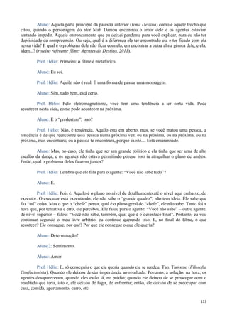 113
Aluno: Aquela parte principal da palestra anterior (tema Destino) como é aquele trecho que
citou, quando o personagem do ator Matt Damon encontrou o amor dele e os agentes estavam
tentando impedir. Aquele entroncamento que eu deixei pendente para você explicar, para eu não ter
duplicidade de compreensão. Ou seja, qual é a diferença ele ter encontrado ela e ter ficado com ela
nessa vida? E qual é o problema dele não ficar com ela, em encontrar a outra alma gêmea dele, e ela,
idem...? (roteiro referente filme: Agentes do Destino, 2011).
Prof. Hélio: Primeiro: o filme é metafórico.
Aluno: Eu sei.
Prof. Hélio: Aquilo não é real. É uma forma de passar uma mensagem.
Aluno: Sim, tudo bem, está certo.
Prof. Hélio: Pelo eletromagnetismo, você tem uma tendência a ter certa vida. Pode
acontecer nesta vida, como pode acontecer na próxima.
Aluno: É o “predestino”, isso?
Prof. Hélio: Não, é tendência. Aquilo está em aberto, mas, se você matou uma pessoa, a
tendência é de que reencontre essa pessoa numa próxima vez, ou na próxima, ou na próxima, ou na
próxima, mas encontrará; ou a pessoa te encontrará, porque existe.... Está emaranhado.
Aluno: Mas, no caso, ele tinha que ser um grande político e ela tinha que ser uma de alto
escalão da dança, e os agentes não estava permitindo porque isso ia atrapalhar o plano de ambos.
Então, qual o problema deles ficarem juntos?
Prof. Hélio: Lembra que ele fala para o agente: “Você não sabe tudo”?
Aluno: É.
Prof. Hélio: Pois é. Aquilo é o plano no nível de detalhamento até o nível aqui embaixo, do
executor. O executor está executando, ele não sabe o “grande quadro”, não tem ideia. Ele sabe que
faz “tal” coisa. Mas o que o “chefe” pensa, qual é o plano geral do “chefe”, ele não sabe. Tanto foi a
hora que, por tentativa e erro, ele percebeu. Ele falou para o agente: “Você não sabe” – outro agente,
de nível superior – falou: “Você não sabe, também, qual que é o desenlace final”. Portanto, eu vou
continuar segundo o meu livre arbítrio; eu continuo querendo isso. E, no final do filme, o que
acontece? Ele consegue, por quê? Por que ele consegue o que ele queria?
Aluno: Determinação?
Aluno2: Sentimento.
Aluno: Amor.
Prof. Hélio: E, só conseguiu o que ele queria quando ele se rendeu. Tao. Taoísmo (Filosofia
Confucionista). Quando ele deixou de dar importância ao resultado. Portanto, a solução, na hora; os
agentes desapareceram, quando eles estão lá, no prédio; quando ele deixou de se preocupar com o
resultado que teria, isto é, ele deixou de fugir, de enfrentar; então, ele deixou de se preocupar com
casa, comida, apartamento, carro, etc.
 