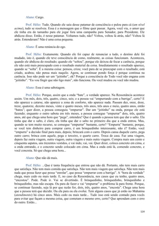114
Aluno: Cargo.
Prof. Hélio: Tudo. Quando ele saiu desse patamar de consciência e pulou para cá (um nível
acima), tudo se resolveu. Essa é a mensagem que o filme quer passar. Agora, você viu, o amor que
ele tinha era do tamanho para ele jogar fora uma campanha para Senador, para Presidente. Ele
abdicou disso. Então, é nesse patamar. Voltamos tudo, não? Voltou, voltou lá atrás, não? Voltou lá
atrás. Entenderam? Não é uma coisa pequena.
Aluno: É uma renúncia do ego.
Prof. Hélio: Exatamente. Quando ele foi capaz de renunciar a tudo, o destino dele foi
mudado, isto é, quando ele teve consciência de como, realmente, as coisas funcionam. Aconteceu,
quando ele abdicou do resultado; quando ele “soltou”, porque ele deixou de focar a carência, porque
ele não está mais preocupado com o resultado material da coisa. Imediatamente o resultado aparece,
quando se “solta”. É a mesma coisa: pensou, criou; você para de se preocupar com o resultado; está
criado, acabou; não pensa mais naquilo. Agora, se continuar pondo força é porque continua na
carência. Isso não pode ser um “jeitinho”, ok? Porque a consciência do Todo você não engana com
“jeitinho”. “Eu vou fingir que não ligo mais”, não funciona. Ou você mudou ou você não mudou.
Aluno: Essa é uma sabotagem.
Prof. Hélio: Porque, assim que a onda “bate”, a verdade aparece. Na Ressonância acontece
assim. Um mês, dois, três, quatro, cinco, seis; e a pessoa vai “empurrando com a barriga”, certo? E
não aparece a catarse, não aparece a zona de conforto, não aparece nada. Passam dez, onze, doze,
treze, quatorze, dezoito meses, vinte e quatro meses, três anos, três anos e meio, quatro anos, então
“bateu”; quer dizer, a pessoa conseguiu “empurrar”. Dar um “jeitinho” na onda, porque ele está
fazendo; enquanto o outro sabota em três meses, a pessoa consegue “empurrar” dois, três, quatro
anos, até que chega uma hora que “pega”, entendeu? Que é quando a pessoa tem que dar o salto. Ela
tinha que dar o salto, é claro, ela tinha que dar o salto no primeiro dia que a onda entrou. Mas,
quando se tem muito recurso, se consegue “empurrar” bastante, certo? “Empurra” bastante, porque,
se você tem dinheiro para comprar carro, é um brinquedinho interessante, não é? Então, você
“empurra” a decisão final para mais, depois; brincará com o carro. Depois cansa daquele carro, pega
outro carro; brinca com aquele, pega o terceiro, o quarto carro. Troca de casa. Faz uma viagem,
depois faz outra viagem, outra viagem, outra viagem e mais outra viagem. Compra mais uns cento e
cinquenta sapatos, uns trezentos vestidos, e vai indo, vai, vai. Quer dizer, coloca concreto em cima, e
a onda entrando, e o concreto sendo colocado em cima. Mas a onda está lá, comendo concreto, e
você concreta. Só que chega uma hora...
Aluno: Que não dá mais.
Prof. Hélio: ...Que é tanta frequência que entrou que não dá. Portanto, não tem mais carro
que satisfaça. Não tem mais comida que satisfaça. Não tem mais viagem que satisfaça. Não tem mais
nada que possa fazer que possa “enrolar”, que possa “empurrar com a barriga”. A “hora da verdade”
chega, mais cedo ou mais tarde. E, no caso da Ressonância, nos casos que eu tenho, quatro anos,
“encostou”. Pode. Pode ir. Vai se divertindo. É brinquedinho, brinquedinho, brinquedinho e
brinquedinho, mas não escapa. Ou para de fazer e vai “empurrar” o problema lá para frente. Porque,
se continuar fazendo, seja lá por que razão for, dois, três, quatro anos, “encosta”. Chega uma hora
que a pessoa terá que decidir. Ou ela para ou ela evolui. Tem alguns casos que já estão no Mahatma
(atendimento) há cinco anos. Mais cedo ou mais tarde... Tudo isso está sendo contado para vocês
para evitar que façam a mesma coisa, que cometam o mesmo erro, certo? Que aprendam com o erro
do outro. Então...
 