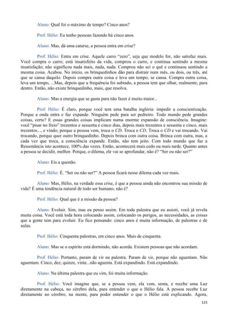 115
Aluno: Qual foi o máximo de tempo? Cinco anos?
Prof. Hélio: Eu tenho pessoas fazendo há cinco anos.
Aluno: Mas, dá uma catarse, a pessoa entra em crise?
Prof. Hélio: Entra em crise. Aquele carro “zero”, seja que modelo for, não satisfaz mais.
Você compra o carro; está insatisfeito da vida, comprou o carro, e continua sentindo a mesma
insatisfação; não significou nada mais, nada, nada. Comprou não sei o quê e continuou sentindo a
mesma coisa. Acabou. No início, os brinquedinhos dão para distrair num mês, ou dois, ou três, até
que se cansa daquilo. Depois compra outra coisa e leva um tempo, se cansa. Compra outra coisa,
leva um tempo, ...Mas, depois que a frequência foi subindo, a pessoa tem que olhar, realmente, para
dentro. Então, não existe brinquedinho, mais, que resolva.
Aluno: Mas a energia que se gasta para não fazer é muito maior...
Prof. Hélio: É claro, porque você tem uma batalha inglória: impedir a conscientização.
Porque a onda entra e faz expande. Ninguém pede para ser pedreiro. Todo mundo pede grandes
coisas, certo? E essas grandes coisas implicam numa enorme expansão de consciência. Imagine:
você “pisar no freio” trezentos e sessenta e cinco dias, depois mais trezentos e sessenta e cinco, mais
trezentos..., e vindo; porque a pessoa vem, troca o CD. Troca o CD. Troca o CD e vai trocando. Vai
trocando, porque quer outro brinquedinho. Depois brinca com outra coisa. Brinca com outra, mas, a
cada vez que troca, a consciência expande. Então, não tem jeito. Com todo mundo que faz a
Ressonância isto acontece, 100% das vezes. Então, acontecerá mais cedo ou mais tarde. Quanto antes
a pessoa se decidir, melhor. Porque, o dilema, ele vai se aprofundar, não é? “Ser ou não ser?”
Aluno: Eis a questão.
Prof. Hélio: É. “Ser ou não ser?” A pessoa ficará nesse dilema cada vez mais.
Aluno: Mas, Hélio, na verdade essa crise, é que a pessoa ainda não encontrou sua missão de
vida? É uma tendência natural de todo ser humano, não é?
Prof. Hélio: Qual que é a missão da pessoa?
Aluno: Evoluir. Sim, mas eu penso assim. Em toda palestra que eu assisti, você já revela
muita coisa. Você está toda hora colocando assim, colocando os perigos, as necessidades, as coisas
que a gente tem para evoluir. Eu fico pensando: cinco anos é muita informação, de palestras e de
aulas.
Prof. Hélio: Cinquenta palestras, em cinco anos. Mais de cinquenta.
Aluno: Mas se o espírito está dormindo, não acorda. Existem pessoas que não acordam.
Prof. Hélio: Portanto, param de vir na palestra. Param de vir, porque não aguentam. Não
aguentam. Cinco, dez, quinze, vinte...não aguenta. Está expandindo. Está expandindo.
Aluno: Na última palestra que eu vim, foi muita informação.
Prof. Hélio: Você imagine que, se a pessoa vem, ela vem, senta, e recebe uma Luz
diretamente na cabeça, no cérebro dela, para entender o que o Hélio fala. A pessoa recebe Luz
diretamente no cérebro, na mente, para poder entender o que o Hélio está explicando. Agora,
 