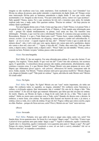 116
imagine se não recebesse essa Luz, onde estaríamos. Está recebendo Luz, Luz! Entendeu? Luz
Divina na cabeça da pessoa, para poder entender o experimento da dupla fenda, ok? Porque existe
uma intervenção Divina para os humanos entenderem a dupla fenda. É isso que vocês estão
acostumados a ver. Imagine se não tivesse, “Fica por conta deles, deixa, vamos ver o que acontece”.
Sabe quando? Nunca, nunca. Foi o que aconteceu há três mil e trezentos anos atrás; foi tentado
explicar tudo isso, e nada, nada. Eles queriam estátua. “Precisa ter estátua.” Até hoje precisa ter
estátua. Qual o problema?
Faz uma ligação direta com o Todo. Como que liga com o Todo? Pensa; é só pensar Nele; é
só pensar Nele; só. E agora, você pensou no Todo, e? Depois, o Todo manda uma informação para
você – porque Ele manda imediatamente; se pensar, você entra em fase, Ele transfere uma
informação – Portanto, o que você faz com a informação? Resiste. É a mesma coisa que acontece na
Ressonância. Resiste. E o que o Todo falará para você? “Vamos fazer, vamos trabalhar, trabalhar,
crescer, evoluir. Lá na sua lanchonete, no shopping, vamos passar a vender mil cafezinhos/dia. E,
depois – já vou te avisar – é aquele negócio da loja, não? – Oitenta? Como é que se pode dar um
número desse? –não, é mil o mês que vem; agora, depois nós vamos para mil e quinhentos, depois
nós vamos a dois mil, cinco mil...”, “ Agora, a loja não dá”, “Então, abre outra loja. Terá que abrir
outra, e depois outra, e depois outra, e depois outra”, “Puxa! Tudo isso dá trabalho.” Pronto, corta a
conexão na hora. Portanto vai para “estátua, passa a mão na estátua”.
Aluno: Faz uma barganha.
Prof. Hélio: É, faz um negócio. Faz uma oferenda para estátua. É o que eles faziam. É um
negócio. Faz negócio, “Estou dando. O que você me dá?” Certo? Isto não acontecia; isto acontece
agora. É igualzinho. A consciência dessas pessoas não mudou, praticamente, absolutamente, nada;
continua a mesma coisa. E o que Moisés falou? Porque Moisés veio para preparar de novo, não?
Depois que Akhenaton (faraó egípcio, vide palestra: Akhenaton) foi morto, começaram tudo de
novo. Então, manda. Vai Moisés. “Vamos arrumar outro povo que possa recebê-lo.” Moisés chegou
e já, chegou já falando o quê? “Não pode ter estátua.” Agora, adivinha de onde Moisés saiu? Moisés
foi criado onde?
Aluno: No Egito.
Prof. Hélio: No Egito. No Egito! Moisés era um “cara” muito importante, ele tinha um
cargo. Ele conhecia todos os segredos, as magias, entendeu? Ele conhecia como funcionava a
cultura, a civilização egípcia. Que interessante, não é verdade? Ele saiu de lá, chega e fala: “Não
existe estátua”. E ele saiu do lugar que mataram Akhenaton, que falou que não era para ter estátua;
foi morto. Depois, sai Moisés do Egito, e chega lá do outro lado do rio, e fala: “Não é para ter
estátua”. Subiu no morro para conversar com o Todo, certo? Quando ele desceu com o decreto, lá
embaixo, a maior festa, com estátua. Na ausência dele fizeram um bezerro de ouro, e já estava, a
estátua, estava a toda, era o culto da estátua. O que ele fez? Pegou a tábua que estava escrito, jogou
no chão. Rachou – porque ele ficou nervoso, certo? Pois é, Moisés era um “cara” meio nervoso.
(Risos)
Aluno: Invocado.
Prof. Hélio: Portanto, teve que subir de novo e pegar uma cópia; outra vez, certo? Em
função disto, levou quarenta anos. Se forem lá, é um trajeto “daqui a aqui”. Você fala: “Como é que
é possível levar quarenta anos para andar ‘daqui a aqui’”? Aquilo é minúsculo, aquilo é minúsculo.
Aquilo não é a Amazônia, aquilo é minúsculo. Leva quarenta anos para ir “daqui a aqui”. Por quê?
Porque ele estava fazendo “assim” (andando a esmo, de um lado a outro), entendeu? Até ver se
“baixava uma luz”, se expandia a consciência.
 