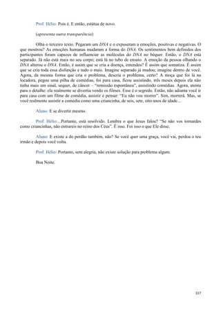 117
Prof. Hélio: Pois é. E então, estátua de novo.
(apresenta outra transparência)
Olha o terceiro texto. Pegaram um DNA e o expuseram a emoções, positivas e negativas. O
que mostrou? As emoções humanas mudaram a forma do DNA. Os sentimentos bem definidos dos
participantes foram capazes de influenciar as moléculas do DNA no béquer. Então, o DNA está
separado. Já não está mais no seu corpo; está lá no tubo de ensaio. A emoção da pessoa olhando o
DNA alterou o DNA. Então, é assim que se cria a doença, entendeu? É assim que somatiza. É assim
que se cria toda essa disfunção e tudo o mais. Imagine separado já mudou; imagine dentro de você.
Agora, da mesma forma que cria o problema, descria o problema, certo? A moça que foi lá na
locadora, pegou uma pilha de comédias, foi para casa, ficou assistindo, três meses depois ela não
tinha mais um sinal, sequer, de câncer – “remissão espontânea”, assistindo comédias. Agora, atenta
para o detalhe: ela realmente se divertia vendo os filmes. Esse é o segredo. Então, não adianta você ir
para casa com um filme de comédia, assistir e pensar: “Eu não vou morrer”. Sim, morrerá. Mas, se
você realmente assistir a comédia como uma criancinha, de seis, sete, oito anos de idade...
Aluno: E se divertir mesmo.
Prof. Hélio:...Portanto, está resolvido. Lembra o que Jesus falou? “Se não vos tornardes
como criancinhas, não entrareis no reino dos Céus”. É isso. Foi isso o que Ele disse.
Aluno: E existe a do perdão também, não? Se você quer uma graça, você vai, perdoa o teu
irmão e depois você volta.
Prof. Hélio: Portanto, sem alegria, não existe solução para problema algum.
Boa Noite.
 