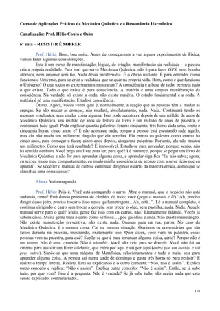 118
Curso de Aplicações Práticas da Mecânica Quântica e a Ressonância Harmônica
Canalização: Prof. Hélio Couto e Osho
6ª aula – RESISTIR É SOFRER
Prof. Hélio: Bom, boa noite. Antes de começarmos a ver alguns experimentos de Física,
vamos fazer algumas considerações.
Este é um curso de manifestação, lógico, de criação, manifestação da realidade – a pessoa
cria a própria realidade. Para isso que serve Mecânica Quântica; não é para fazer GPS, nem bomba
atômica, nem internet sem fio. Nada dessa parafernália. É o óbvio ululante. É para entender como
funciona o Universo, para se criar a realidade que se quer na própria vida. Bom, como é que funciona
o Universo? O que todos os experimentos mostraram? A consciência é a base de tudo, permeia tudo
o que existe. Tudo o que existe é pura consciência. A matéria é uma simples manifestação da
consciência. Na verdade, só existe a onda; não existe matéria. O estado fundamental é a onda. A
matéria é só uma manifestação. E tudo é consciência.
Ótimo. Agora, vocês veem qual é, normalmente, a reação que as pessoas têm a mudar as
crenças. Se não mudar as crenças, não mudará, absolutamente, nada. Nada. Continuará tendo os
mesmos resultados, sem mudar coisa alguma. Isso pode acontecer depois de um milhão de anos de
Mecânica Quântica, um milhão de anos de leitura de livro e um milhão de anos de palestra, e
continuará tudo igual. Pode explicar quantas palestras forem: cinquenta; três horas cada uma, cento e
cinquenta horas, cinco anos, e? E não acontece nada, porque a pessoa está escutando tudo aquilo,
mas ela não muda um milímetro daquilo que ela acredita. Ela entrou na palestra como entrou há
cinco anos, para começar a fazer; cinco anos depois, cinquenta palestras. Portanto, ela não mudou
um milímetro. Como que terá resultado? É impossível. Estuda-se para aprender; porque, senão, não
há sentido nenhum. Você pega um livro para ler, para quê? Lê romance, porque se pegar um livro de
Mecânica Quântica e não for para aprender alguma coisa, e aprender significa “Eu não sabia; agora,
eu sei; eu mudo meu comportamento, eu mudo minha consciência de acordo com a nova lição que eu
aprendi”. Se você ler o manual do carro e continuar dirigindo o carro da maneira errada, como que se
classifica uma coisa dessas?
Aluno: Vai estragando.
Prof. Hélio: Pois é. Você está estragando o carro. Abre o manual, que o negócio não está
andando, certo? Está dando problema de câmbio, de tudo; você (pega o manual e lê) “Ah, precisa
dirigir desse jeito, precisa trocar o óleo nessa quilometragem... Ah, está...”. Lê o manual completo, e
continua dirigindo o carro sem trocar a correia, sem trocar o óleo, sem pastilha, nada. Nada. Aquele
manual serve para o quê? Muita gente faz isso com os carros, não? Literalmente falando. Vocês já
sabem disso. Muita gente trata o carro como se fosse... , põe gasolina e anda. Não existe manutenção.
Não existe manutenção preventiva, não existe nada. Quando para na rua, parou. No caso da
Mecânica Quântica, é a mesma coisa. Cai na mesma situação. Ouvimos os comentários que são
feitos durante na palestra, mostrando, exatamente isso. Quer dizer, você vem na palestra, essas
pessoas vêm na palestra, para quê? Supõe-se que é para aprender alguma coisa, certo? Porque não é
um teatro. Não é uma comédia. Não é showbiz. Você não veio para se divertir. Você não foi ao
cinema para assistir um filme diletante, que entra por aqui e sai por aqui (entra por um ouvido e sai
pelo outro). Supõe-se que uma palestra de Metafísica, relacionamentos e tudo o mais, seja para
aprender alguma coisa. A pessoa sai numa tarde de domingo e gasta três horas só para resistir? E
resiste o tempo inteiro. Resiste. Está se explicando e o outro comenta: “Não, não é assim”. Explica
outro conceito e replica: “Não é assim”. Explica outro conceito: “Não é assim”. Então, se já sabe
tudo, por que vem? Essa é a pergunta. Não é verdade? Se já sabe tudo, não aceita nada que está
sendo explicado, contraria tudo...
 