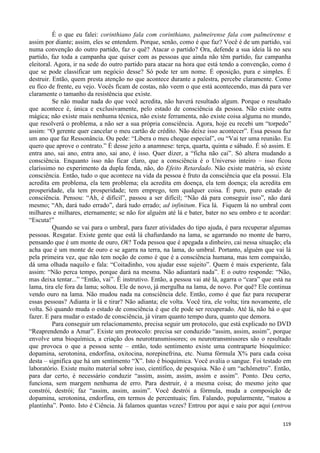 119
É o que eu falei: corinthiano fala com corinthiano, palmeirense fala com palmeirense e
assim por diante; assim, eles se entendem. Porque, senão, como é que faz? Você é de um partido, vai
numa convenção do outro partido, faz o quê? Atacar o partido? Ora, defende a sua ideia lá no seu
partido, faz toda a campanha que quiser com as pessoas que ainda não têm partido, faz campanha
eleitoral. Agora, ir na sede do outro partido para atacar na hora que está tendo a convenção, como é
que se pode classificar um negócio desse? Só pode ter um nome. É oposição, pura e simples. É
destruir. Então, quem presta atenção no que acontece durante a palestra, percebe claramente. Como
eu fico de frente, eu vejo. Vocês ficam de costas, não veem o que está acontecendo, mas dá para ver
claramente o tamanho da resistência que existe.
Se não mudar nada do que você acredita, não haverá resultado algum. Porque o resultado
que acontece é, única e exclusivamente, pelo estado de consciência da pessoa. Não existe outra
mágica; não existe mais nenhuma técnica, não existe ferramenta, não existe coisa alguma no mundo,
que resolverá o problema, a não ser a sua própria consciência. Agora, hoje eu recebi um “torpedo”
assim: “O gerente quer cancelar o meu cartão de crédito. Não deixe isso acontecer”. Essa pessoa faz
um ano que faz Ressonância. Ou pede: “Libera o meu cheque especial”, ou “Vai ter uma reunião. Eu
quero que aprove o contrato.” É desse jeito a anamnese: terça, quarta, quinta e sábado. É só assim. E
entra ano, sai ano, entra ano, sai ano, é isso. Quer dizer, a “ficha não cai”. Só altera mudando a
consciência. Enquanto isso não ficar claro, que a consciência é o Universo inteiro – isso ficou
claríssimo no experimento da dupla fenda, não, do Efeito Retardado. Não existe matéria, só existe
consciência. Então, tudo o que acontece na vida da pessoa é fruto da consciência que ela possui. Ela
acredita em problema, ela tem problema; ela acredita em doença, ela tem doença; ela acredita em
prosperidade, ela tem prosperidade; tem emprego, tem qualquer coisa. É puro, puro estado de
consciência. Pensou: “Ah, é difícil”, passou a ser difícil; “Não dá para conseguir isso”, não dará
mesmo; “Ah, dará tudo errado”, dará tudo errado; ad infinitum. Fica lá. Fiquem lá no umbral com
milhares e milhares, eternamente; se não for alguém até lá e bater, bater no seu ombro e te acordar:
“Escuta!”
Quando se vai para o umbral, para fazer atividades do tipo ajuda, é para recuperar algumas
pessoas. Resgatar. Existe gente que está lá chafurdando na lama, se agarrando no monte de barro,
pensando que é um monte de ouro, Ok? Toda pessoa que é apegada a dinheiro, cai nessa situação; ela
acha que é um monte de ouro e se agarra na terra, na lama, do umbral. Portanto, alguém que vai lá
pela primeira vez, que não tem noção de como é que é a consciência humana, mas tem compaixão,
dá uma olhada naquilo e fala: “Coitadinho, vou ajudar esse sujeito”. Quem é mais experiente, fala
assim: “Não perca tempo, porque dará na mesma. Não adiantará nada”. E o outro responde: “Não,
mas deixa tentar...” “Então, vai”. É instrutivo. Então, a pessoa vai até lá, agarra o “cara” que está na
lama, tira ele fora da lama; soltou. Ele de novo, já mergulha na lama, de novo. Por quê? Ele continua
vendo ouro na lama. Não mudou nada na consciência dele. Então, como é que faz para recuperar
essas pessoas? Adianta ir lá e tirar? Não adianta; ele volta. Você tira, ele volta; tira novamente, ele
volta. Só quando muda o estado de consciência é que ele pode ser recuperado. Até lá, não há o que
fazer. E para mudar o estado de consciência, já viram quanto tempo dura, quanto que demora.
Para conseguir um relacionamento, precisa seguir um protocolo, que está explicado no DVD
“Reaprendendo a Amar”. Existe um protocolo: precisa ser conduzido “assim, assim, assim”, porque
envolve uma bioquímica, a criação dos neurotransmissores; os neurotransmissores são o resultado
que provoca o que a pessoa sente – então, todo sentimento existe uma contraparte bioquímico:
dopamina, serotonina, endorfina, oxitocina, norepinefrina, etc. Numa fórmula X% para cada coisa
desta – significa que há um sentimento “X”. Isto é bioquímica. Você avalia o sangue. Foi testado em
laboratório. Existe muito material sobre isso, científico, de pesquisa. Não é um “achômetro”. Então,
para dar certo, é necessário conduzir “assim, assim, assim, assim e assim”. Ponto. Deu certo,
funciona, sem margem nenhuma de erro. Para destruir, é a mesma coisa; do mesmo jeito que
constrói, destrói; faz “assim, assim, assim”. Você destrói a fórmula, muda a composição de
dopamina, serotonina, endorfina, em termos de percentuais; fim. Falando, popularmente, “matou a
plantinha”. Ponto. Isto é Ciência. Já falamos quantas vezes? Entrou por aqui e saiu por aqui (entrou
 