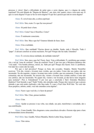 12
processo é viável. Qual a dificuldade de pular para o sexto degrau, que é o degrau da união
espiritual? Ela está falando do “Degrau de Maslow”, um, dois, três, quatro, cinco e tem mais um. O
que é o sexto degrau? O que se faz no sexto degrau? O que faz a pessoa que está no sexto degrau?
Aluno: É o nível mais alto, a esfera espiritual.
Prof. Hélio: Sim, exato. E o que faz essa pessoa?
Aluno: Só pode fazer o bem.
Prof. Hélio: Como? Isso é filosófico. Como?
Aluno: É totalmente consciente.
Prof. Hélio: Sim. Mas o que faz? Estamos falando de fazer, fazer.
Aluno: Cria a realidade.
Prof. Hélio: Que realidade? Precisa descer no detalhe. Senão, tudo é filosofia. Tudo é
“papo”. E deixam construir as usinas nucleares. Por quê? Porque não faz nada. Entendeu?
Aluno: É o reverso dessa realidade, da realidade material?
Prof. Hélio: Sim, mas o que faz? Fazer, fazer. Veja a dificuldade. É o problema que sempre
cito, a tal da “zona de conforto”. Zona de conforto! Fazer. É por isso que a Mecânica Quântica não
“vira nada”. Vira bomba atômica, míssil, etc. Sabe por quê? Porque eles fazem. Este é o problema.
Um lado faz o outro não faz nada.
Por que o mal prevalece? Porque os bons são covardes. Simples. Martin Niemöller
escreveu: “Um dia, vieram e levaram meu vizinho, que era judeu. Como não sou judeu, não me
incomodei. No dia seguinte, vieram e levaram meu outro vizinho, que era comunista. Como não sou
comunista, não me incomodei. No terceiro dia, vieram e levaram meu vizinho católico. Como não
sou católico, não me incomodei. No quarto dia, vieram e me levaram, já não havia mais ninguém
para reclamar”. Pois é. Entenderam? É por isso que a conclusão é fácil. Entendeu Mecânica
Quântica? Está fazendo o que? Nada? Então, não entendeu nada. Porque não é possível que a pessoa
entenda o que está sendo explicado e não faça nada. É o que o Fred Alan Wolf fala: “Se você não
ficou perplexo, atônito, então, você não entendeu coisa alguma”.
Aluno: Fazer o que você diz, é o fazer de pensar?
Prof. Hélio: Não. Claro, pensar também.
Aluno: Criar.
Aluno: Ajudar as pessoas à sua volta, sua cidade, seu país, transformar a sociedade, dar a
sua contribuição.
Aluno: Como Gandhi. Eles chegaram a uma consciência elevada e fizeram algo para o bem
da humanidade (nesta dimensão).
Prof. Hélio: Isso. Gandhi, Nelson Mandela, Martin Luther King. Quantos?
Aluno: Têm vários.
 