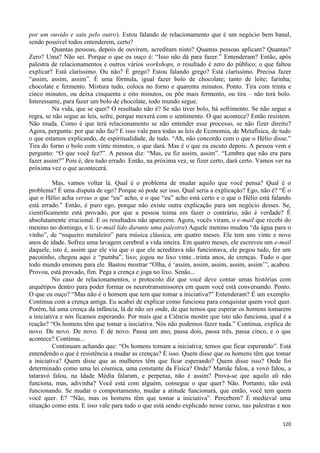120
por um ouvido e saiu pelo outro). Estou falando de relacionamento que é um negócio bem banal,
sendo possível todos entenderem, certo?
Quantas pessoas, depois de ouvirem, acreditam nisto? Quantas pessoas aplicam? Quantas?
Zero? Uma? Não sei. Porque o que eu ouço é: “Isso não dá para fazer.” Entenderam? Então, após
palestra de relacionamentos e outros vários workshops, o resultado é zero do público; o que faltou
explicar? Está claríssimo. Ou não? É grego? Estou falando grego? Está claríssimo. Precisa fazer
“assim, assim, assim”. É uma fórmula, igual fazer bolo de chocolate; tanto de leite; farinha;
chocolate e fermento. Mistura tudo, coloca no forno e quarenta minutos. Ponto. Tira com trinta e
cinco minutos, ou deixa cinquenta e oito minutos, ou põe mais fermento, ou tira – não terá bolo.
Interessante, para fazer um bolo de chocolate, todo mundo segue.
Na vida, que se quer? O resultado não é? Se não tiver bolo, há sofrimento. Se não segue a
regra, se não segue as leis, sofre, porque mexerá com o sentimento. O que acontece? Então resistem.
Não muda. Como é que terá relacionamento se não entender esse processo, se não fizer direito?
Agora, pergunta: por que não faz? E isso vale para todas as leis de Economia, de Metafísica, de tudo
o que estamos explicando, de espiritualidade, de tudo. “Ah, não concordo com o que o Hélio disse.”
Tira do forno o bolo com vinte minutos, o que dará. Mas é o que eu escuto depois. A pessoa vem e
pergunto: “O que você fez?”. A pessoa diz: “Mas, eu fiz assim, assim”. “Lembra que não era para
fazer assim?” Pois é, deu tudo errado. Então, na próxima vez, se fizer certo, dará certo. Vamos ver na
próxima vez o que acontecerá.
Mas, vamos voltar lá. Qual é o problema de mudar aquilo que você pensa? Qual é o
problema? É uma disputa de ego? Porque só pode ser isso. Qual seria a explicação? Ego, não é? “É o
que o Hélio acha versus o que “eu” acho, e o que “eu” acho está certo e o que o Hélio está falando
está errado.” Então, é puro ego, porque não existe outra explicação para um negócio desses. Se,
cientificamente está provado, por que a pessoa teima em fazer o contrário, não é verdade? É
absolutamente irracional. E os resultados não aparecem. Agora, vocês viram, o e-mail que recebi do
menino no domingo, e li. (e-mail lido durante uma palestra) Aquele menino mudou “da água para o
vinho”, de “roqueiro metaleiro” para música clássica, em quatro meses. Ele tem uns vinte e nove
anos de idade. Sofreu uma lavagem cerebral a vida inteira. Em quatro meses, ele escreveu um e-mail
daquele, isto é, assim que ele viu que o que ele acreditava não funcionava, ele pegou tudo, fez um
pacotinho, chegou aqui e “pumba”, lixo; jogou no lixo vinte...trinta anos, de crenças. Tudo o que
todo mundo ensinou para ele. Bastou mostrar “Olha, é ‘assim, assim, assim, assim, assim’”, acabou.
Provou, está provado, fim. Pega a crença e joga no lixo. Senão...
No caso de relacionamentos, o protocolo diz que você deve contar umas histórias com
arquétipos dentro para poder formar os neurotransmissores em quem você está conversando. Ponto.
O que eu ouço? “Mas não é o homem que tem que tomar a iniciativa?” Entenderam? É um exemplo.
Continua com a crença antiga. Eu acabei de explicar como funciona para conquistar quem você quer.
Porém, há uma crença da infância, lá de não sei onde, de que temos que esperar os homens tomarem
a iniciativa e nós ficamos esperando. Por mais que a Ciência mostre que isto não funciona, qual é a
reação? “Os homens têm que tomar a iniciativa. Nós não podemos fazer nada.” Continua, explica de
novo. De novo. De novo. E de novo. Passa um ano, passa dois, passa três, passa cinco, e o que
acontece? Continua...
Continuam achando que: “Os homens tomam a iniciativa; temos que ficar esperando”. Está
entendendo o que é resistência a mudar as crenças? É isso. Quem disse que os homens têm que tomar
a iniciativa? Quem disse que as mulheres têm que ficar esperando? Quem disse isso? Onde foi
determinado como uma lei cósmica, uma constante da Física? Onde? Mamãe falou, a vovó falou, a
tataravó falou, na Idade Média falaram, e perpetua, não é assim? Prova-se que aquilo ali não
funciona, mas, adivinha? Você está com alguém, consegue o que quer? Não. Portanto, não está
funcionando. Se mudar o comportamento, mudar a atitude funcionará, que então, você tem quem
você quer. E? “Não, mas os homens têm que tomar a iniciativa”. Percebem? É medieval uma
situação como esta. E isso vale para tudo o que está sendo explicado nesse curso, nas palestras e nos
 