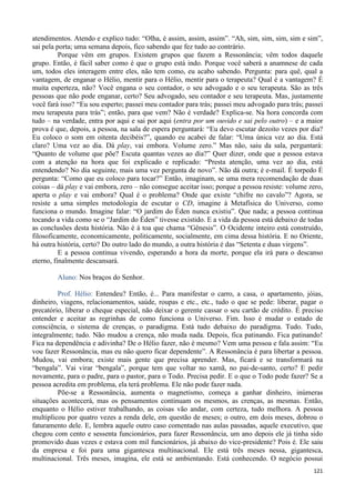 121
atendimentos. Atendo e explico tudo: “Olha, é assim, assim, assim”. “Ah, sim, sim, sim, sim e sim”,
sai pela porta; uma semana depois, fico sabendo que fez tudo ao contrário.
Porque vêm em grupos. Existem grupos que fazem a Ressonância; vêm todos daquele
grupo. Então, é fácil saber como é que o grupo está indo. Porque você saberá a anamnese de cada
um, todos eles interagem entre eles, não tem como, eu acabo sabendo. Pergunta: para quê, qual a
vantagem, de enganar o Hélio, mentir para o Hélio, mentir para o terapeuta? Qual é a vantagem? É
muita esperteza, não? Você engana o seu contador, o seu advogado e o seu terapeuta. São as três
pessoas que não pode enganar, certo? Seu advogado, seu contador e seu terapeuta. Mas, justamente
você fará isso? “Eu sou esperto; passei meu contador para trás; passei meu advogado para trás; passei
meu terapeuta para trás”; então, para que vem? Não é verdade? Explica-se. Na hora concorda com
tudo – na verdade, entra por aqui e sai por aqui (entra por um ouvido e sai pelo outro) – e a maior
prova é que, depois, a pessoa, na sala de espera perguntará: “Eu devo escutar dezoito vezes por dia?
Eu coloco o som em oitenta decibéis?”, quando eu acabei de falar: “Uma única vez ao dia. Está
claro? Uma vez ao dia. Dá play, vai embora. Volume zero.” Mas não, saiu da sala, perguntará:
“Quanto de volume que põe? Escuta quantas vezes ao dia?” Quer dizer, onde que a pessoa estava
com a atenção na hora que foi explicado e replicado: “Presta atenção, uma vez ao dia, está
entendendo? No dia seguinte, mais uma vez pergunta de novo”. Não dá outra; é e-mail. É torpedo É
pergunta: “Como que eu coloco para tocar?” Então, imaginam, se uma mera recomendação de duas
coisas – dá play e vai embora, zero – não consegue aceitar isso; porque a pessoa resiste: volume zero,
aperta o play e vai embora? Qual é o problema? Onde que existe “chifre no cavalo”? Agora, se
resiste a uma simples metodologia de escutar o CD, imagine à Metafísica do Universo, como
funciona o mundo. Imagine falar: “O jardim do Éden nunca existiu”. Que nada; a pessoa continua
tocando a vida como se o “Jardim do Éden” tivesse existido. E a vida da pessoa está debaixo de todas
as conclusões desta história. Não é à toa que chama “Gênesis”. O Ocidente inteiro está construído,
filosoficamente, economicamente, politicamente, socialmente, em cima dessa história. E no Oriente,
há outra história, certo? Do outro lado do mundo, a outra história é das “Setenta e duas virgens”.
E a pessoa continua vivendo, esperando a hora da morte, porque ela irá para o descanso
eterno, finalmente descansará.
Aluno: Nos braços do Senhor.
Prof. Hélio: Entendeu? Então, é... Para manifestar o carro, a casa, o apartamento, jóias,
dinheiro, viagens, relacionamentos, saúde, roupas e etc., etc., tudo o que se pede: liberar, pagar o
precatório, liberar o cheque especial, não deixar o gerente cassar o seu cartão de crédito. É preciso
entender e aceitar as regrinhas de como funciona o Universo. Fim. Isso é mudar o estado de
consciência, o sistema de crenças, o paradigma. Está tudo debaixo do paradigma. Tudo. Tudo,
integralmente; tudo. Não mudou a crença, não muda nada. Depois, fica patinando. Fica patinando!
Fica na dependência e adivinha? De o Hélio fazer, não é mesmo? Vem uma pessoa e fala assim: “Eu
vou fazer Ressonância, mas eu não quero ficar dependente”. A Ressonância é para libertar a pessoa.
Mudou, vai embora; existe mais gente que precisa aprender. Mas, ficará e se transformará na
“bengala”. Vai virar “bengala”, porque tem que voltar no xamã, no pai-de-santo, certo? E pedir
novamente, para o padre, para o pastor, para o Todo. Precisa pedir. E o que o Todo pode fazer? Se a
pessoa acredita em problema, ela terá problema. Ele não pode fazer nada.
Põe-se a Ressonância, aumenta o magnetismo, começa a ganhar dinheiro, inúmeras
situações acontecerá, mas os pensamentos continuam os mesmos, as crenças, as mesmas. Então,
enquanto o Hélio estiver trabalhando, as coisas vão andar, com certeza, tudo melhora. A pessoa
multiplicou por quatro vezes a renda dele, em questão de meses; o outro, em dois meses, dobrou o
faturamento dele. E, lembra aquele outro caso comentado nas aulas passadas, aquele executivo, que
chegou com cento e sessenta funcionários, para fazer Ressonância, um ano depois ele já tinha sido
promovido duas vezes e estava com mil funcionários, já abaixo do vice-presidente? Pois é. Ele saiu
da empresa e foi para uma gigantesca multinacional. Ele está três meses nessa, gigantesca,
multinacional. Três meses, imagina, ele está se ambientando. Está conhecendo. O negócio possui
 