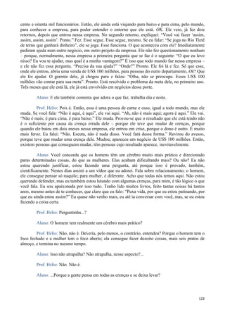 122
cento e oitenta mil funcionários. Então, ele ainda está viajando para baixo e para cima, pelo mundo,
para conhecer a empresa, para poder entender o entorno que ele está. OK. Ele veio, já fez dois
retornos, depois que entrou nessa empresa. No segundo retorno, expliquei: “Você vai fazer ‘assim,
assim, assim, assim’. Ponto.” Fez. Esse segue. Esse segue, mesmo. Se eu falar: “Se joga no Rio Tietê
de terno que ganhará dinheiro”, ele se joga. Esse funciona. O que aconteceu com ele? Imediatamente
pediram ajuda num outro negócio, em outro projeto da empresa. Ele não fez questionamento nenhum
– porque, normalmente, nessa empresa a primeira pergunta que se faz é o seguinte: “O que eu levo
nisso? Eu vou te ajudar, mas qual é a minha vantagem?” É isso que todo mundo faz nessa empresa –
e ele não fez essa pergunta. “Precisa da sua ajuda?” “Onde?” Pronto. Ele foi lá e fez. Só que esse,
onde ele entrou, abriu uma venda de US$ 100 milhões, para pessoas do outro departamento, Ok? Que
ele foi ajudar. O gerente dele, já chegou para e falou: “Olha, não se preocupe. Esses US$ 100
milhões vão contar para sua meta”. Pronto. Está resolvido o problema da meta dele, no primeiro ano.
Três meses que ele está lá, ele já está envolvido em negócios desse porte.
Aluno: E ele também comenta que adora o que faz, trabalha dia e noite.
Prof. Hélio: Pois é. Então, essa é uma pessoa de carne e osso, igual a todo mundo, mas ele
muda. Se você fala: “Não é aqui, é aqui”, ele vai aqui. “Ah, não é mais aqui; agora é aqui.” Ele vai.
“Não é mais; é para cima, é para baixo.” Ele muda. Provou-se que o resultado que ele está tendo não
é o suficiente por causa da crença errada dele – porque ele teve que mudar de crenças, porque
quando ele bateu em dois meses nessa empresa, ele entrou em crise, porque o dono é outro. É muito
mais feroz. Eu falei: “Não. Escuta, não é nada disso. Você fará dessa forma.” Revirou do avesso,
porque teve que mudar uma crença dele. Mudou; apareceu um negócio de US$ 100 milhões. Então,
existem pessoas que conseguem mudar, têm pessoas cujo resultado aparece, inevitavelmente.
Aluno: Você concorda que os homens têm um cérebro muito mais prático e direcionado
paras determinadas coisas, do que as mulheres. Elas acabam dificultando mais? Ou não? Eu não
estou querendo justificar, estou fazendo uma pergunta, até porque isso é provado, também,
cientificamente. Nestes dias assisti a um vídeo que eu adorei. Fala sobre relacionamento; o homem,
ele consegue pensar só naquilo; para mulher, é diferente. Acho que todas nós temos aqui. Não estou
querendo defender, mas eu também estou lutando com algumas crenças, para mim, é tão lógico o que
você fala. Eu sou apaixonada por isso tudo. Tenho lido muitos livros, feito tantas coisas há tantos
anos, mesmo antes de te conhecer, que claro que eu falo: “Puxa vida, por que eu estou patinando, por
que eu ainda estou assim?” Eu quase não venho mais, eu até ia conversar com você, mas, se eu estou
fazendo a coisa certa.
Prof. Hélio: Perguntinha...?
Aluno: O homem tem realmente um cérebro mais prático?
Prof. Hélio: Não, não é. Deveria, pelo menos, o contrário, entendeu? Porque o homem tem o
foco fechado e a mulher tem o foco aberto; ela consegue fazer dezoito coisas, mais seis pratos de
almoço, e termina no mesmo tempo.
Aluno: Isso não atrapalha? Não atrapalha, nesse aspecto?...
Prof. Hélio: Não. Não é.
Aluno: ...Porque a gente pensa em todas as crenças e se deixa levar?
 