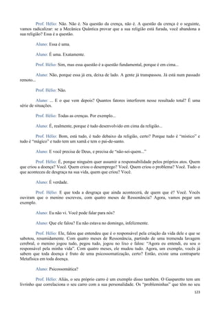 123
Prof. Hélio: Não. Não é. Na questão da crença, não é. A questão da crença é o seguinte,
vamos radicalizar: se a Mecânica Quântica provar que a sua religião está furada, você abandona a
sua religião? Essa é a questão.
Aluno: Essa é uma.
Aluno: É uma. Exatamente.
Prof. Hélio: Sim, mas essa questão é a questão fundamental, porque é em cima...
Aluno: Não, porque essa já era, deixa de lado. A gente já transpassou. Já está num passado
remoto...
Prof. Hélio: Não.
Aluno: ... E o que vem depois? Quantos fatores interferem nesse resultado total? É uma
série de situações.
Prof. Hélio: Todas as crenças. Por exemplo...
Aluno: É, realmente, porque é tudo desenvolvido em cima da religião...
Prof. Hélio: Bom, está tudo, é tudo debaixo da religião, certo? Porque tudo é “místico” e
tudo é “mágico” e tudo tem um xamã e tem o pai-de-santo.
Aluno: E você precisa de Deus, e precisa de “não-sei-quem...”
Prof. Hélio: É, porque ninguém quer assumir a responsabilidade pelos próprios atos. Quem
que criou a doença? Você. Quem criou o desemprego? Você. Quem criou o problema? Você. Tudo o
que aconteceu de desgraça na sua vida, quem que criou? Você.
Aluno: É verdade.
Prof. Hélio: E que toda a desgraça que ainda acontecerá, de quem que é? Você. Vocês
ouviram que o menino escreveu, com quatro meses de Ressonância? Agora, vamos pegar um
exemplo.
Aluno: Eu não vi. Você pode falar para nós?
Aluno: Que ele falou? Eu não estava no domingo, infelizmente.
Prof. Hélio: Ele, falou que entendeu que é o responsável pela criação da vida dele e que se
sabotou, resumidamente. Com quatro meses de Ressonância, partindo de uma tremenda lavagem
cerebral, o menino jogou tudo, pegou tudo, jogou no lixo e falou: “Agora eu entendi, eu sou o
responsável pela minha vida”. Com quatro meses, ele mudou tudo. Agora, um exemplo, vocês já
sabem que toda doença é fruto de uma psicossomatização, certo? Então, existe uma contraparte
Metafísica em toda doença.
Aluno: Psicossomática?
Prof. Hélio: Aliás, o seu próprio carro é um exemplo disso também. O Gasparetto tem um
livrinho que correlaciona o seu carro com a sua personalidade. Os “probleminhas” que têm no seu
 