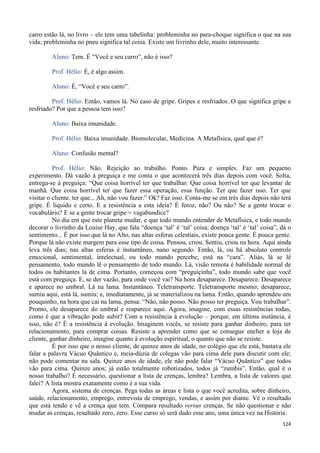 124
carro estão lá, no livro – ele tem uma tabelinha: probleminha no para-choque significa o que na sua
vida; probleminha no pneu significa tal coisa. Existe um livrinho dele, muito interessante.
Aluno: Tem. É “Você e seu carro”, não é isso?
Prof. Hélio: É, é algo assim.
Aluno: É, “Você e seu carro”.
Prof. Hélio: Então, vamos lá. No caso de gripe. Gripes e resfriados. O que significa gripe e
resfriado? Por que a pessoa tem isso?
Aluno: Baixa imunidade.
Prof. Hélio: Baixa imunidade. Biomolecular, Medicina. A Metafísica, qual que é?
Aluno: Confusão mental?
Prof. Hélio: Não. Rejeição ao trabalho. Ponto. Pura e simples. Faz um pequeno
experimento. Dá vazão à preguiça e me conta o que acontecerá três dias depois com você. Solta,
entrega-se à preguiça: “Que coisa horrível ter que trabalhar. Que coisa horrível ter que levantar de
manhã. Que coisa horrível ter que fazer essa operação, essa função. Ter que fazer isso. Ter que
visitar o cliente. ter que... Ah, não vou fazer.” Ok? Faz isso. Conta-me se em três dias depois não terá
gripe. É líquido e certo. E a resistência a esta ideia? É feroz, não? Ou não? Se a gente trocar o
vocabulário? E se a gente trocar gripe = vagabundice?
No dia em que este planeta mudar, e que todo mundo entender de Metafísica, e todo mundo
decorar o livrinho da Louise Hay, que fala “doença ‘tal’ é ‘tal’ coisa; doença ‘tal’ é ‘tal’ coisa”, dá o
sentimento... É por isso que lá no Alto, nas altas esferas celestiais, existe pouca gente. É pouca gente.
Porque lá não existe margem para esse tipo de coisa. Pensou, criou. Sentiu, criou na hora. Aqui ainda
leva três dias; nas altas esferas é instantâneo, nano segundo. Então, lá, ou há absoluto controle
emocional, sentimental, intelectual, ou todo mundo percebe; está na “cara”. Aliás, lá se lê
pensamento, todo mundo lê o pensamento de todo mundo. Lá, visão remota é habilidade normal de
todos os habitantes lá de cima. Portanto, começou com “preguiçinha”, todo mundo sabe que você
está com preguiça. E, se der vazão, para onde você vai? Na hora desaparece. Desaparece. Desaparece
e aparece no umbral. Lá na lama. Instantâneo. Teletransporte. Teletransporte mesmo; desaparece,
sumiu aqui, está lá, sumiu; e, imediatamente, já se materializou na lama. Então, quando aprendeu um
pouquinho, na hora que cai na lama, pensa: “Não, não posso. Não posso ter preguiça. Vou trabalhar”.
Pronto, ele desaparece do umbral e reaparece aqui. Agora, imagine, com essas resistências todas,
como é que a vibração pode subir? Com a resistência à evolução – porque, em última instância, é
isso, não é? É a resistência à evolução. Imaginem vocês, se resiste para ganhar dinheiro, para ter
relacionamento, para comprar coisas. Resiste a aprender como que se consegue encher a loja de
cliente, ganhar dinheiro, imagine quanto à evolução espiritual, o quanto que não se resiste.
É por isso que o nosso cliente, de quinze anos de idade, no colégio que ele está, bastava ele
falar a palavra Vácuo Quântico e, meia-dúzia de colegas vão para cima dele para discutir com ele;
não pode comentar na sala. Quinze anos de idade, ele não pode falar “Vácuo Quântico” que todos
vão para cima. Quinze anos; já estão totalmente robotizados, todos já “zumbis”. Então, qual é o
nosso trabalho? É necessário, questionar a lista de crenças, lembra? Lembra, a lista de valores que
falei? A lista mostra exatamente como é a sua vida.
Agora, sistema de crenças. Pega todas as áreas e lista o que você acredita, sobre dinheiro,
saúde, relacionamento, emprego, entrevista de emprego, vendas, e assim por diante. Vê o resultado
que está tendo e vê a crença que tem. Compara resultado versus crenças. Se não questionar e não
mudar as crenças, resultado zero, zero. Esse curso só será dado esse ano, uma única vez na História.
 