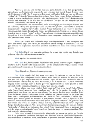 125
Acabou. O ano que vem não terá mais este curso. Portanto, o que tem que perguntar,
pergunte esse ano. Será concluído esse ano. Há mais coisa para fazer na vida do que; de novo, curso
nível I; de novo, nível I. Não. O tempo urge. Está sendo codificado n Dvd’s, em cada um deles, um
“pedaço” do “O Segredo.” Outro pedaço. Outro. Outro. Outro. Outro e outro. Todo o quebra-cabeça.
Agora, as pessoas vão à palestra e resistem: “Não, não é assim, não é assim. Não é”. Então, continua
errando, não? Continua. Ou vai pelo amor ou vai pela dor. Quer pela dor, fica tranquilo, que tem
bastante. Terá bastante, com certeza. Até que...
E quando se mexe em relacionamento, então, a “coisa pega” de vez? Porque, enquanto está
na Metafísica, é fácil; entra por um (ouvido) e sai pelo outro (ouvido). Mas quando se mexe em
relacionamento, o negócio “ferve”, não é mesmo? Porque, bastou mexer nas condições masculina-
/feminina, a atual situação desse planeta. Como é que está organizado. Como é que as crenças são em
relação a isso, as pessoas “pulam” na hora. Viram, algumas pessoas escutaram os comentários que
foram feitos lá atrás, do auditório, certo? Quer dizer, o que essa pessoa vem fazer na palestra? Você
viu (aponta para uma aluna).
Aluno: Sim. Eu vi e ouvi! Até minha amiga ficou impressionada: “Como é que pode esse
moço estar a tanto tempo com o Hélio, na Ressonância, e fazer esse tipo de comentário?” Ela veio
pela primeira vez na palestra e ficou muito encantada e se identificou muito com o tema e com sua
postura.
Prof. Hélio: Ele só vem para criar problema. Ele só vem para resistir; para discutir, para
polemizar. Quer dizer, não entra um grama de luz.
Aluno: Qual foi o comentário, Hélio?
Prof. Hélio: Não, não vou repetir o comentário dele, porque foi muito vulgar, a respeito das
mulheres. Estava falando sobre relacionamento e ele foi extremamente vulgar. Mostrou o total
preconceito que ele tem a respeito do tema e das mulheres.
Aluno: Daquela vez foi outro. Agora repete o caso.
Prof. Hélio: Aquele dia? Sim antes, teve outro. Na primeira vez que se falou de
relacionamento, tinha outra pessoa; sentado bem na minha frente; na primeira fila, veio uma única
vez, para fazer o quê? Só para falar mal das mulheres. Agora, da outra vez; vou falar de novo de
relacionamento, senta lá atrás, no fundo do auditório, e faz a mesma coisa. Já havia comentado
naquele mesmo domingo, sobre o fulano que veio especificamente na outra palestra, e tinha
aprontado. Então, esse outro, o lá de trás do fundo, repete a mesma situação.
De que adianta tudo o que estudou? Tudo o que leu? Tudo o que ouviu? Tudo...? Nada,
nada. É zero. É zero! Agora, ele é uma exceção da regra? Não. Ele é o padrão, e é o padrão. Pior, o
mais triste de tudo, é que ele é a regra nesse planeta. Ele é a regra. Por isso, que a situação é desse
jeito, tão horrível quanto é. Porque esse tipo de raciocínio, de visão de mundo, é o que gerou isso
tudo. Pois é. E essa pessoa acredita em quê? No “Jardim do Éden”, literalmente, a ferro e fogo.
Então, qual é a visão que há das mulheres? A pior possível. Percebeu? Então, é aquilo lá: “o mal
entrou no mundo através da mulher, ela deve ser punida, castigada e controlada”. Ou, por que o este
homem tem uma opinião tão negativa sobre as mulheres, sendo tão radical em termos religiosos?
Porque é um fanático religioso. Não é gozado? É um fanático religioso e, do outro lado, um fanático
“anti-mulheres”. Como é que junta essas duas coisas? Como é que junta? Supõe-se que quem tem
religião, há um negócio chamado “Amor”; supõe-se. Que tenha algo a ver com espiritualidade. Mas,
pelo visto, não; não tem nada ver.
Então, esse é a espécie de homem que faz a Inquisição: que tortura, que queima que faz tudo
isso. E são quatrocentos; quinhentos anos depois, está encarnado de novo, i-gual-zi-nho! Igualzinho;
não mudou nada. E continuará assim, certo? Então, há problema. Problema. Problema. Problema e
 