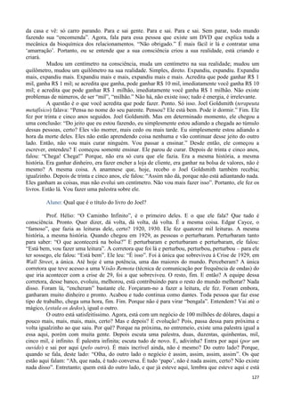 127
da casa e vê: só carro parando. Para e sai gente. Para e sai. Para e sai. Sem parar, todo mundo
fazendo sua “encomenda”. Agora, fala para essa pessoa que existe um DVD que explica toda a
mecânica da bioquímica dos relacionamentos. “Não obrigado.” É mais fácil ir lá e contratar uma
‘amarração’. Portanto, ou se entende que a sua consciência criou a sua realidade, está criando e
criará.
Mudou um centímetro na consciência, muda um centímetro na sua realidade; mudou um
quilômetro, mudou um quilômetro na sua realidade. Simples, direto. Expandiu, expandiu. Expandiu
mais, expandiu mais. Expandiu mais e mais, expandiu mais e mais. Acredita que pode ganhar R$ 1
mil, ganha R$ 1 mil; se acredita que ganha, pode ganhar R$ 10 mil, imediatamente você ganha R$ 10
mil; e acredita que pode ganhar R$ 1 milhão, imediatamente você ganha R$ 1 milhão. Não existe
problemas de números, de ser “mil”, “milhão.” Não há, não existe isso; tudo é energia, é irrelevante.
A questão é o que você acredita que pode fazer. Ponto. Só isso. Joel Goldsmith (terapeuta
metafísico) falava: “Pensa no nome do seu parente. Pensou? Ele está bem. Pode ir dormir.” Fim. Ele
fez por trinta e cinco anos seguidos. Joel Goldsmith. Mas em determinado momento, ele chegou a
uma conclusão: “Do jeito que eu estou fazendo, eu simplesmente estou adiando a chegada ao túmulo
dessas pessoas, certo? Eles vão morrer, mais cedo ou mais tarde. Eu simplesmente estou adiando a
hora da morte deles. Eles não estão aprendendo coisa nenhuma e vão continuar desse jeito do outro
lado. Então, não vou mais curar ninguém. Vou passar a ensinar.” Desde então, ele começou a
escrever, entendeu? E começou somente ensinar. Ele parou de curar. Depois de trinta e cinco anos,
falou: “Chega! Chega!” Porque, não era só cura que ele fazia. Era a mesma história, a mesma
história. Era ganhar dinheiro, era fazer encher a loja de cliente, era ganhar na bolsa de valores, não é
mesmo? A mesma coisa. A anamnese que, hoje, recebo o Joel Goldsmith também recebia;
igualzinho. Depois de trinta e cinco anos, ele falou: “Assim não dá, porque não está adiantando nada.
Eles ganham as coisas, mas não evolui um centímetro. Não vou mais fazer isso”. Portanto, ele fez os
livros. Estão lá. Vou fazer uma palestra sobre ele.
Aluno: Qual que é o título do livro do Joel?
Prof. Hélio: “O Caminho Infinito”, é o primeiro deles. E o que ele fala? Que tudo é
consciência. Pronto. Quer dizer, dá volta, dá volta, dá volta. É a mesma coisa. Edgar Cayce, o
“famoso”, que fazia as leituras dele, certo? 1920, 1930. Ele fez quatorze mil leituras. A mesma
história, a mesma história. Quando chegou em 1929, as pessoas o perturbaram. Perturbaram tanto
para saber: “O que acontecerá na bolsa?” E perturbaram e perturbaram e perturbaram, ele falou:
“Está bem, vou fazer uma leitura”. A corretora que foi lá e perturbou, perturbou, perturbou – para ele
ter sossego, ele falou: “Está bem”. Ele leu: “É isso”. Foi à única que sobreviveu à Crise de 1929, em
Wall Street, a única. Até hoje é uma potência, uma das maiores do mundo. Perceberam? A única
corretora que teve acesso a uma Visão Remota (técnica de comunicação por frequência de ondas) do
que iria acontecer com a crise de 29, foi a que sobreviveu. O resto, fim. E então? A equipe dessa
corretora, desse banco, evoluiu, melhorou, está contribuindo para o resto do mundo melhorar? Nada
disso. Foram lá, “encheram” bastante ele. Forçaram-no a fazer a leitura, ele fez. Foram embora,
ganharam muito dinheiro e pronto. Acabou e tudo continua como dantes. Toda pessoa que faz esse
tipo de trabalho, chega uma hora, fim. Fim. Porque não é para virar “bengala”. Entendem? Vai até o
mágico, (estala os dedos), igual o outro.
O outro está satisfeitíssimo. Agora, está com um negócio de 100 milhões de dólares, daqui a
pouco mais, mais, mais, mais, certo? Mas e depois? E evolução? Pois, passa dessa para próxima e
volta igualzinho ao que saiu. Por quê? Porque na próxima, no entremeio, existe uma palestra igual a
essa aqui, porém com muita gente. Depois escuta uma palestra, duas, duzentas, quinhentas, mil,
cinco mil, é infinito. É palestra infinita; escuta tudo de novo. E, adivinha? Entra por aqui (por um
ouvido) e sai por aqui (pelo outro). É mais incrível ainda, não é mesmo? Do outro lado? Porque,
quando se fala, deste lado: “Olha, do outro lado o negócio é assim, assim, assim, assim”. Os que
estão aqui falam: “Ah, que nada, é tudo conversa. É tudo ‘papo’, não é nada assim, certo? Não existe
nada disso”. Entretanto; quem está do outro lado, e que já esteve aqui, lembra que esteve aqui e está
 