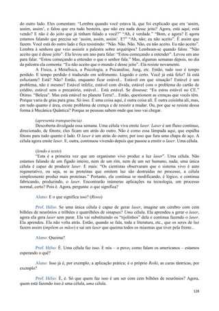 128
do outro lado. Eles comentam: “Lembra quando você estava lá, que foi explicado que era ‘assim,
assim, assim’, e falou que era tudo besteira, que não era nada desse jeito? Agora, está aqui; está
vendo? E não é do jeito que já tinham falado a você?” “Ah, é verdade.” “Bom, e agora? E agora
estamos falando que precisa ser ‘assim, assim, assim’. E?” “Ah, não; eu não aceito”. É assim que
fazem. Você está do outro lado e fica resistindo: “Não. Não. Não. Não, eu não aceito. Eu não aceito”.
Lembra à senhora que veio assistir a palestra sobre arquétipos? Lembram-se quando falou: “Não
aceito que é desse jeito”. Ela levou um ano para falar: “Estou começando a entender”. Levou um ano
para falar. “Estou começando a entender o que o senhor fala.” Mas, algumas semanas depois, no dia
da palestra ela comenta: “Eu não aceito que o mundo é desse jeito”. Ela resiste novamente.
A Física, a Metafísica, a Psicologia, a Psicanálise, Jung, etc. Então, tudo isso é tempo
perdido. E tempo perdido é traduzido em sofrimento. Líquido e certo. Você já está feliz? Já está
esfuziante? Está? Não? Então, enquanto ficar estável... Estável em que situação? Estável é um
problema, não é mesmo? Estável infeliz, estável com dívida, estável com o problema do cartão de
crédito, estável sem o precatório, estável... Está estável. Se dissesse: “Eu estou estável no CE.”
Ótimo. “Beleza”. Mas está estável no planeta Terra?... Então, questionem as crenças que vocês têm.
Porque varia de grau para grau. Só isso. É uma coisa aqui, é outra coisa ali. É outra coisinha ali, mas,
em tudo quanto é área, existe problema de crença e de resistir a mudar. Ou, por que se resiste dessa
forma à Mecânica Quântica? Porque as pessoas sabem onde que isso vai chegar.
(apresenta transparência)
Descoberta divulgada essa semana. Uma célula viva emite laser. Laser é um fluxo contínuo,
direcionado, de fótons; eles ficam um atrás do outro. Não é como essa lâmpada aqui, que espalha
fótons para tudo quanto é lado. O laser é um atrás do outro; por isso que fura uma chapa de aço. A
célula agora emite laser. E, outra, continuou vivendo depois que passou a emitir o laser. Uma célula.
(lendo o texto)
“Esta é a primeira vez que um organismo vivo produz a luz laser”. Uma célula. Não
estamos falando de um fígado inteiro, nem de um rim, nem de um ser humano, nada; uma única
célula é capaz de produzir laser. E mais: “Os cientistas observaram que o sistema vivo é auto
regenerativo, ou seja, se as proteínas que emitem luz são destruídas no processo, a célula
simplesmente produz mais proteínas.” Portanto, ela continua se modificando, é lógico, e continua
fabricando, produzindo, o laser. Encontrarão inúmeras aplicações na tecnologia, um processo
normal, certo? Pois é. Agora, pergunta: o que significa?
Aluno: E o que significa isso? (Risos)
Prof. Hélio: Se uma única célula é capaz de gerar laser, imagine um cérebro com cem
bilhões de neurônios e trilhões e quatrilhões de sinapses? Uma célula. Ela aprendeu a gerar o laser,
agora ela gera laser sem parar. Ela vai substituindo os “tijolinhos” dela e continua fazendo o laser.
Ela aprendeu. Ela não volta atrás. Então, quando se fala, toda a literatura, etc., que os seres de luz
fazem assim (impõem as mãos) e sai um laser que queima todos os miasmas que tiver pela frente...
Aluno: Queima?
Prof. Hélio: É. Uma célula faz isso. E nós – o povo, como falam os americanos – estamos
esperando o quê?
Aluno: Isso já é, por exemplo, a aplicação prática; é o próprio Reiki, as curas tântricas, por
exemplo?
Prof. Hélio: É, é. Só que quem faz isso é um ser com cem bilhões de neurônios? Agora,
quem está fazendo isso é uma célula, uma célula.
 