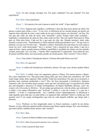 129
Aluno: Eu não consigo enxergar isso. Em quais condições? Em que situação? Foi uma
experiência?
Prof. Hélio: Uma experiência.
Aluno: “... foi exposta a luz azul e passou a emitir luz verde”. O que significa?
Prof. Hélio: Pegaram dois espelhos e confluíram o foco das duas luzes dentro da célula. Ela
passou a passar para frente o laser. “A luz laser se diferencia da luz normal porque ela possui um
espectro mais reduzido de cores, como ondas de luz que oscilam juntas, em sincronia”, em fase. Por
isso que elas estão um atrás do outro, num “trenzinho”, juntos. Porque todos estão oscilando –
amplitude e comprimento de onda em fase, todos estão em fase. Não está saindo fóton para lá, fóton
para cá, fóton para baixo. Cada um faz o que quer da vida; não. Quando acontece, todos estão
fazendo a mesma coisa. “Normalmente se utiliza material sólido para produzir laser”. Só que essa é a
primeira vez que isso foi feito com... “Quando a célula é iluminada com uma tênue luz azul, passa a
emitir luz laser verde direcionada.” Isto é o normal. Veja o potencial de uma célula, o que ela é
capaz de fazer. Agora, quando junta-se trilhões e quatrilhões e sextilhões de células, em rim, pulmão,
coração, junta tudo, vira, vira uma...? Ameba. Não é espetacular? É espetacular. Uma célula faz isso.
Se juntar sextilhões delas, tem uma ameba, grande, de oitenta quilos. Não é mesmo? “Caiu a ficha”.
Aluno: Essa célula é formada por átomos. O átomo dela pode liberar essa luz?
Prof. Hélio: E o que tem?
Aluno: A célula está formada por moléculas, átomos. Ou seja, esses átomos podem liberar
essa luz?
Prof. Hélio: A célula, como um organismo, passou a liberar. Ela mesma passou a liberar.
Ela, como organismo vivo. Não passa pela cabeça deles que essa célula tem consciência, ok? Está
muito longe, ainda, deles captarem. Mas, lembra? Tudo tem consciência. Por que ela se reconstrói, a
proteína, para continuar produzindo o laser? Eles vão ficar procurando à justificativa. Inúmeras
respostas e não vão encontrar nunca; porque, como que eles vão admitir que é a consciência da célula
que está dirigindo o processo? O campo morfogenético, do Rupert Sheldrake (Biólogo, autor dos
estudos sobre Ressonância Mórfica) – há um campo que permeia em volta da célula, que realmente é
a célula; é um campo informativo, que “in-forma” a célula, é o que dá a forma e é o que faz o
embrião – o óvulo e o espermatozoide – faz o embrião crescer organizadamente, se diferenciar a
cada segundo, para onde que vai cada célula e se organizar tudo, entendeu? Qual é o molde que está
gerando isso? É um campo morfogenético que está em volta daquele embrião, que dirige todo o
processo.
Aluno: Professor, eu fico imaginando assim: os físicos nucleares, a partir de um átomo,
liberam, ou seja, fabricam aquelas bombas atômicas para liberar aquela energia. Nós, seres humanos,
que temos dentro, também temos átomos, não é mesmo?
Prof. Hélio: Sim...
Aluno: É possível liberar também certa energia pura?
Prof. Hélio: Sim (Acena positivamente com a cabeça).
Aluno: Como é possível fazer isso?
 