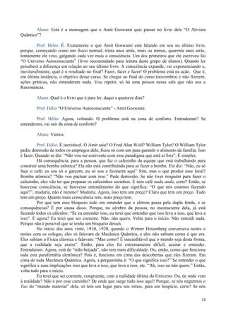 13
Aluno: Está é a mensagem que o Amit Goswami quis passar no livro dele “O Ativista
Quântico”?
Prof. Hélio: É. Exatamente o que Amit Goswami está falando em seu no último livro,
porque, começando como um físico normal, trinta anos atrás, mais ou menos, quarenta anos atrás,
lentamente ele veio, galgando cada vez mais a consciência. Um dos primeiros que ele escreveu foi
“O Universo Autoconsciente” (livro recomendado para leitura deste grupo de alunos). Quando ler
perceberá a diferença em relação ao seu último livro. A consciência expande, vai exponenciando e,
inevitavelmente, qual é o resultado no final? Fazer, fazer e fazer! O problema está na ação. Que é,
em última instância, o objetivo desse curso. Se chegar ao final do curso (novembro) e não fizerem,
ações práticas, não entenderam nada. Vou repetir, só há uma pessoa nessa sala que não usa a
Ressonância.
Aluno: Qual é o livro que é para ler, daqui a quatorze dias?
Prof. Hélio “O Universo Autoconsciente” - Amit Goswami.
Prof. Hélio: Agora, voltando. O problema está na zona de conforto. Entenderam? Se
entenderem, vai sair da zona de conforto?
Aluno: Vamos.
Prof. Hélio: É inevitável. O Amit saiu? O Fred Alan Wolf? William Tyler? O William Tyler
pediu demissão de todos os empregos dele, ficou só com um para garantir o alimento da família. Isso
é fazer. Quando se diz: “Não vou ser conivente com esse paradigma que está aí fora”. É simples.
Há consequência, para a pessoa, que faz o cafezinho da equipe que está trabalhando para
construir uma bomba atômica? Ela não está contribuindo para se fazer a bomba. Ela diz: “Não, eu só
faço o café; eu sou só o garçom, eu só sou a faxineira aqui” Sim, mas o que produz esse local?
Bomba atômica? “Não vou pactuar com isso.” Pede demissão. Se não tiver ninguém para fazer o
cafezinho, eles vão ter que preparar os cafezinhos sozinhos. E sem café nada anda, certo? Então, se
houvesse consciência, se houvesse entendimento do que significa: “O que nós estamos fazendo
aqui?”, mudaria, não é mesmo? Mudaria. Agora, isso tem um preço? Claro que tem um preço. Tudo
tem um preço. Quanto mais consciência tem, mais preço tem.
Por que tem esse bloqueio todo em entender que o elétron passa pela dupla fenda, e as
consequências? É por causa disso. Porque, no cérebro da pessoa, no inconsciente dela, já está
fazendo todos os cálculos: “Se eu entender isso, eu terei que entender que isso leva a isso, que leva a
isso”. E agora? Eu terei que ser coerente. Não, não quero. Volta para o início. Não entendi nada.
Porque não é possível que se tenha um bloqueio desses.
No início dos anos vinte, 1910, 1920, quando o Werner Heisenberg conversava noites e
noites com os colegas, eles só falavam de Mecânica Quântica, e eles não sabiam como é que era.
Eles sabiam a Física clássica e falavam: “Mas como? É inacreditável que o mundo seja desta forma,
que a realidade seja assim”. Então, para eles foi extremamente difícil, aceitar e entender.
Entenderam. Agora, está de “mão beijada”, não tem mais dificuldade. Ou, então, como que funciona
toda esta parafernália eletrônica? Pois é, funciona em cima das descobertas que eles fizeram. Em
cima de toda Mecânica Quântica. Agora, a perguntinha é: “O que significa isso?” Se entender o que
significa e suas implicações isso que leva a isso, que leva a isso, etc. “Ah, isso eu não quero.” Então,
volta tudo para o início.
Eu terei que ser coerente, congruente, com a realidade última do Universo. Ou, de onde vem
à realidade? Não é por esse caminho? De onde que surge tudo isso aqui? Porque, se nós negarmos o
Tao do “mundo material” dela, só tem um lugar para nós irmos, para um hospício, certo? Se nós
 
