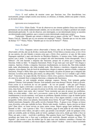 130
Prof. Hélio: Pela consciência.
Aluno: E você acabou de mostrar como que funciona isso. Eles descobriram isso
teoricamente, porque sempre existiu essa técnica; os chineses, os hindus, detêm esse poder e fazem,
já, há muito tempo.
(apresenta nova transparência):
Prof. Hélio: Efeito Zenão. “O ato de observar-se um sistema quântico força esse sistema a
permanecer em seu estado indeterminado ondular, em vez de entrar em colapso e produzir um estado
determinado particular. É o ato de observar, sem interrupção, se um determinado átomo se encontra
em determinado estado quântico, que o conserva neste determinado estado para sempre.”
Traduzindo: “Quando que entrará o dinheiro para eu pagar a dívida ‘tal’?” Nunca. Nunca.
Nunca. Está ali: “Quando que eu vou arrumar um emprego?” Nunca. “Quando que eu vou me curar
da doença ‘X’?” Nunca. Nunca. “Quando que eu vou sair do buraco?”. Nunca.
Aluno: É o foco?
Prof. Hélio: Enquanto estiver observando o buraco, não sai do buraco Enquanto estiver
observando a dívida, não sai da dívida; e assim por diante. O Joel falava a mesma coisa; se ler o livro
de sua autoria, ele está falando a mesma coisa que o Efeito Zeno quântico; só que ele fala numa
linguagem espiritual e aqui está descrito na Mecânica Quântica. A mesma coisa. Então, quando a
pessoa vem e pede: “A máquina que eu comprei não está funcionando. Estou desesperado. Vou à
falência”. Ele está fazendo a máquina não funcionar, porque ele só pensa que a máquina não
funciona. Então eu falei: “A máquina funcionará. Ponto. O que mais que você quer?” Ele chegou à
empresa. Apertou o botão, a máquina, funcionou imediatamente, no mesmo dia. Não tinha mudado
nada, nada, absolutamente, não tinha mudado nada. Não chamou o mecânico, ninguém mexeu na
máquina, coisa alguma. Saiu do local de atendimento, chegou à empresa, apertou o botão, a máquina
funcionou. Porque o Hélio falou que a máquina funcionaria, ele parou de pensar que a máquina não
funciona. Levantou uma dúvida, pelo menos, na cabeça dele: “Vamos ver se é verdade o quê o Hélio
disse”. Funcionou. Se surgiu dúvida. Ele baixou o Efeito Zeno quântico; funcionou. Mas, enquanto
ele estava lá, tentando fazer a máquina funcionar, a máquina não funcionava.
Portanto, se está tentando arrumar emprego, esquece. Desiste. Está tentando ganhar
dinheiro? Desiste. Está tentando? Desiste. Está tentando curar uma doença? Desiste. Pode se divertir.
Essas coisas só se resolvem de vez em quando – de vez em quando – sabe por quê? Porque,
normalmente, ligam a televisão e assistem a uma novela, veem um jogo de futebol. E uma hora e
meia, duas horas, de futebol, que para de pensar na dívida; tem cinquenta minutos de novela, depois
mais outra, depois mais outra, não é mesmo? Neste momento que para de pensar nos problemas.
Então, as coisas andam – claro, mal e porcamente, como se diz, no popular, certo? Pois assim que
imediatamente à novela terminar, você pensa no problema. Quando termina o jogo de futebol pensa
no problema. Você já colapsa de novo. Mas, como tirou o foco alguns minutos, a coisa anda um
pouquinho. Então, temos esse planeta, funcionando dessa forma. Por quê? Porque ainda há cinema,
futebol americano, basquete, vôlei, golfe, novela e bastante filme... É graças a isso. Porque, se tirasse
essas diversões, acho que explodia na hora. Morria todo mundo. Acabava. Agora, precisa ser desse
jeito? Quer dizer, ou toma cerveja ou toma outras coisas. Depois agrega mais problema ainda.
Quando se fala – vem à pessoa e falo: “Vai à locadora, pega lá uma pilha de uns trinta filmes e
comece a assistir estes vídeos, um após o outro, que prenda a sua atenção”; pode ser qualquer coisa;
pode ser comédia, pode ser drama, pode ser terror, qualquer coisa serve, desde que feche o foco no
filme, um após o outro – resolvido o problema. Mas quantos fazem isso? Ninguém, ninguém. Não
acreditam que basta tirar o foco que o problema será resolvido. Quando assistem ao filme, “O
Segredo”, que mostra o caso da mulher que foi para casa com inúmeras comédias e ficaram três
meses assistindo a comédia e, três meses depois, cadê o câncer? Acabou – curou o câncer assistindo
 