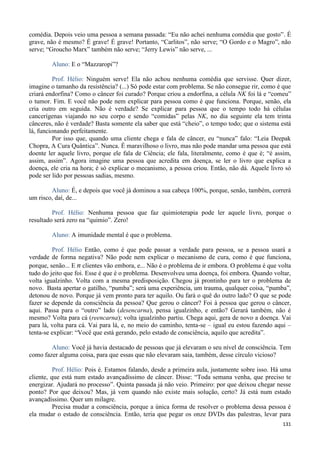 131
comédia. Depois veio uma pessoa a semana passada: “Eu não achei nenhuma comédia que gosto”. É
grave, não é mesmo? É grave! É grave! Portanto, “Carlitos”, não serve; “O Gordo e o Magro”, não
serve; “Groucho Marx” também não serve; “Jerry Lewis” não serve, ...
Aluno: E o “Mazzaropi”?
Prof. Hélio: Ninguém serve! Ela não achou nenhuma comédia que servisse. Quer dizer,
imagine o tamanho da resistência? (...) Só pode estar com problema. Se não consegue rir, como é que
criará endorfina? Como o câncer foi curado? Porque criou a endorfina, a célula NK foi lá e “comeu”
o tumor. Fim. E você não pode nem explicar para pessoa como é que funciona. Porque, senão, ela
cria outro em seguida. Não é verdade? Se explicar para pessoa que o tempo todo há células
cancerígenas viajando no seu corpo e sendo “comidas” pelas NK, no dia seguinte ela tem trinta
cânceres, não é verdade? Basta somente ela saber que está “cheio”, o tempo todo; que o sistema está
lá, funcionando perfeitamente.
Por isso que, quando uma cliente chega e fala de câncer, eu “nunca” falo: “Leia Deepak
Chopra, A Cura Quântica”. Nunca. É maravilhoso o livro, mas não pode mandar uma pessoa que está
doente ler aquele livro, porque ele fala de Ciência; ele fala, literalmente, como é que é; “é assim,
assim, assim”. Agora imagine uma pessoa que acredita em doença, se ler o livro que explica a
doença, ele cria na hora; é só explicar o mecanismo, a pessoa criou. Então, não dá. Aquele livro só
pode ser lido por pessoas sadias, mesmo.
Aluno: É, e depois que você já dominou a sua cabeça 100%, porque, senão, também, correrá
um risco, daí, de...
Prof. Hélio: Nenhuma pessoa que faz quimioterapia pode ler aquele livro, porque o
resultado será zero na “quimio”. Zero!
Aluno: A imunidade mental é que o problema.
Prof. Hélio Então, como é que pode passar a verdade para pessoa, se a pessoa usará a
verdade de forma negativa? Não pode nem explicar o mecanismo de cura, como é que funciona,
porque, senão... E n clientes vão embora, e... Não é o problema de ir embora. O problema é que volta
tudo do jeito que foi. Esse é que é o problema. Desenvolveu uma doença, foi embora. Quando voltar,
volta igualzinho. Volta com a mesma predisposição. Chegou já prontinho para ter o problema de
novo. Basta apertar o gatilho, “pumba”; será uma experiência, um trauma, qualquer coisa, “pumba”,
detonou de novo. Porque já vem pronto para ter aquilo. Ou fará o quê do outro lado? O que se pode
fazer se depende da consciência da pessoa? Que gerou o câncer? Foi à pessoa que gerou o câncer,
aqui. Passa para o “outro” lado (desencarna), pensa igualzinho, e então? Gerará também, não é
mesmo? Volta para cá (reencarna); volta igualzinho partiu. Chega aqui, gera de novo a doença. Vai
para lá, volta para cá. Vai para lá, e, no meio do caminho, tenta-se – igual eu estou fazendo aqui –
tenta-se explicar: “Você que está gerando, pelo estado de consciência, aquilo que acredita”.
Aluno: Você já havia destacado de pessoas que já elevaram o seu nível de consciência. Tem
como fazer alguma coisa, para que essas que não elevaram saia, também, desse círculo vicioso?
Prof. Hélio: Pois é. Estamos falando, desde a primeira aula, justamente sobre isso. Há uma
cliente, que está num estado avançadíssimo de câncer. Disse: “Toda semana venha, que preciso te
energizar. Ajudará no processo”. Quinta passada já não veio. Primeiro: por que deixou chegar nesse
ponto? Por que deixou? Mas, já vem quando não existe mais solução, certo? Já está num estado
avançadíssimo. Quer um milagre.
Precisa mudar a consciência, porque a única forma de resolver o problema dessa pessoa é
ela mudar o estado de consciência. Então, teria que pegar os onze DVDs das palestras, levar para
 