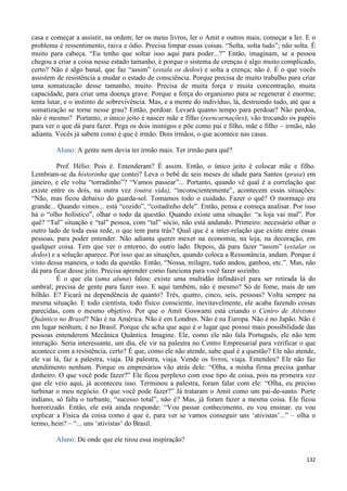 132
casa e começar a assistir, na ordem; ler os meus livros, ler o Amit e outros mais, começar a ler. E o
problema é ressentimento, raiva e ódio. Precisa limpar essas coisas. “Solta, solta tudo”; não solta. É
muito para cabeça. “Eu tenho que soltar isso aqui para poder...?” Então, imaginam, se a pessoa
chegou a criar a coisa nesse estado tamanho, é porque o sistema de crenças é algo muito complicado,
certo? Não é algo banal, que faz “assim” (estala os dedos) e solta a crença; não é. É o que vocês
assistem de resistência a mudar o estado de consciência. Porque precisa de muito trabalho para criar
uma somatização desse tamanho, muito. Precisa de muita força e muita concentração, muita
capacidade, para criar uma doença grave. Porque a força do organismo para se regenerar é enorme;
tenta lutar, e o instinto de sobrevivência. Mas, e a mente do indivíduo, lá, destruindo tudo, até que a
somatização se torne nesse grau? Então, perdoar. Levará quanto tempo para perdoar? Não perdoa,
não é mesmo? Portanto, o único jeito é nascer mãe e filho (reencarnações); vão trocando os papéis
para ver o que dá para fazer. Pega os dois inimigos e põe como pai e filho, mãe e filho – irmão, não
adianta. Vocês já sabem como é que é irmão. Dois irmãos, o que acontece nas casas.
Aluno: A gente nem devia ter irmão mais. Ter irmão para quê?
Prof. Hélio: Pois é. Entenderam? É assim. Então, o único jeito é colocar mãe e filho.
Lembram-se da historinha que contei? Leva o bebê de seis meses de idade para Santos (praia) em
janeiro, e ele volta “torradinho”? “Vamos passear”... Portanto, quando vê qual é a correlação que
existe entre os dois, na outra vez (outra vida), “inconscientemente”, acontecem essas situações:
“Não, mas ficou debaixo do guarda-sol. Tomamos todo o cuidado. Fazer o quê? O mormaço era
grande... Quando vimos... está “cozido”, “coitadinho dele”. Então, pensa e começa analisar. Por isso
há o “olho holístico”, olhar o todo da questão. Quando existe uma situação: “a loja vai mal”. Por
quê? “Tal” situação e “tal” pessoa, com “tal” sócio, não está andando. Primeiro: necessário olhar o
outro lado de toda essa rede, o que tem para trás? Qual que é a inter-relação que existe entre essas
pessoas, para poder entender. Não adianta querer mexer na economia, na loja, na decoração, em
qualquer coisa. Tem que ver o entorno, do outro lado. Depois, dá para fazer “assim” (estalar os
dedos) e a solução aparece. Por isso que as situações, quando coloca a Ressonância, andam. Porque é
visto dessa maneira, o todo da questão. Então, “Nossa, milagre, tudo andou, ganhou, etc.”. Mas, não
dá para ficar desse jeito. Precisa aprender como funciona para você fazer sozinho.
É o que ela (uma aluna) falou: existe uma multidão infindável para ser retirada lá do
umbral; precisa de gente para fazer isso. E aqui também, não é mesmo? Só de fome, mais de um
bilhão. E? Ficará na dependência de quanto? Três, quatro, cinco, seis, pessoas? Volta sempre na
mesma situação. E todo cientista, todo físico consciente, inevitavelmente, ele acaba fazendo coisas
parecidas, com o mesmo objetivo. Por que o Amit Goswami está criando o Centro de Ativismo
Quântico no Brasil? Não é na América. Não é em Londres. Não é na Europa. Não é no Japão. Não é
em lugar nenhum; é no Brasil. Porque ele acha que aqui é o lugar que possui mais possibilidade das
pessoas entenderem Mecânica Quântica. Imagine. Ele, como ele não fala Português, ele não tem
interação. Seria interessante, um dia, ele vir na palestra no Centro Empresarial para verificar o que
acontece com a resistência, certo? É que, como ele não atende, sabe qual é a questão? Ele não atende,
ele vai lá, faz a palestra, viaja. Dá palestra, viaja. Vende os livros, viaja. Entendeu? Ele não faz
atendimento nenhum. Porque os empresários vão atrás dele: “Olha, a minha firma precisa ganhar
dinheiro. O que você pode fazer?” Ele ficou perplexo com esse tipo de coisa, pois na primeira vez
que ele veio aqui, já aconteceu isso. Terminou a palestra, foram falar com ele: “Olha, eu preciso
turbinar o meu negócio. O que você pode fazer?” Já trataram o Amit como um pai-de-santo. Porte
indiano, só falta o turbante, “sucesso total”, não é? Mas, já foram fazer a mesma coisa. Ele ficou
horrorizado. Então, ele está ainda responde: “Vou passar conhecimento, eu vou ensinar, eu vou
explicar a Física da coisa como é que é, para ver se vamos conseguir uns ‘ativistas’...” – olha o
termo, hein? – “... uns ‘ativistas’ do Brasil.
Aluno: De onde que ele tirou essa inspiração?
 