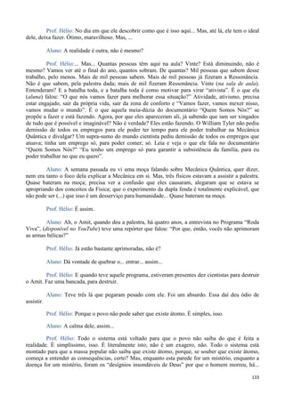 133
Prof. Hélio: No dia em que ele descobrir como que é isso aqui... Mas, até lá, ele tem o ideal
dele, deixa fazer. Ótimo, maravilhoso. Mas, ...
Aluno: A realidade é outra, não é mesmo?
Prof. Hélio:... Mas... Quantas pessoas têm aqui na aula? Vinte? Está diminuindo, não é
mesmo? Vamos ver até o final do ano, quantos sobram. De quantas? Mil pessoas que sabem desse
trabalho, pelo menos. Mais de mil pessoas sabem. Mais de mil pessoas já fizeram a Ressonância.
Não é que sabem, pela palestra dada; mais de mil fizeram Ressonância. Vinte (na sala de aula).
Entenderam? E a batalha toda, e a batalha toda é como motivar para virar “ativista”. É o que ela
(aluna) falou: “O que nós vamos fazer para melhorar essa situação?” Atividade, ativismo, precisa
estar engajado, sair da própria vida, sair da zona de conforto e “Vamos fazer, vamos mexer nisso,
vamos mudar o mundo”. É o que aquela meia-dúzia do documentário “Quem Somos Nós?” se
propõe a fazer e está fazendo. Agora, por que eles apareceram ali, já sabendo que iam ser xingados
de tudo que é possível e imaginável? Não é verdade? Eles estão fazendo. O William Tyler não pediu
demissão de todos os empregos para ele poder ter tempo para ele poder trabalhar na Mecânica
Quântica e divulgar? Um supra-sumo do mundo cientista pediu demissão de todos os empregos que
atuava; tinha um emprego só, para poder comer; só. Leia e veja o que ele fala no documentário
“Quem Somos Nós?” “Eu tenho um emprego só para garantir a subsistência da família, para eu
poder trabalhar no que eu quero”.
Aluno: A semana passada eu vi uma moça falando sobre Mecânica Quântica, quer dizer,
nem era tanto o foco dela explicar a Mecânica em si. Mas, três físicos estavam a assistir a palestra.
Quase bateram na moça; precisa ver a confusão que eles causaram, alegaram que se estava se
apropriando dos conceitos da Física; que o experimento da dupla fenda é totalmente explicável, que
não pode ser (...) que isso é um desserviço para humanidade... Quase bateram na moça.
Prof. Hélio: É assim.
Aluno: Ah, o Amit, quando deu a palestra, há quatro anos, a entrevista no Programa “Roda
Viva”, (disponível no YouTube) teve uma repórter que falou: “Por que, então, vocês não aprimoram
as armas bélicas?”
Prof. Hélio: Já estão bastante aprimoradas, não é?
Aluno: Dá vontade de quebrar o... entrar... assim...
Prof. Hélio: E quando teve aquele programa, estiveram presentes dez cientistas para destruir
o Amit. Faz uma bancada, para destruir.
Aluno: Teve três lá que pegaram pesado com ele. Foi um absurdo. Essa daí deu ódio de
assistir.
Prof. Hélio: Porque o povo não pode saber que existe átomo. É simples, isso.
Aluno: A calma dele, assim...
Prof. Hélio: Todo o sistema está voltado para que o povo não saiba do que é feita a
realidade. É simplíssimo, isso. É literalmente isto; não é um exagero, não. Todo o sistema está
montado para que a massa popular não saiba que existe átomo, porque, se souber que existe átomo,
começa a entender as consequências, certo? Mas, enquanto esta parede for um mistério, enquanto a
doença for um mistério, foram os “desígnios insondáveis de Deus” por que o homem morreu, há...
 