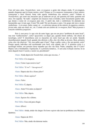 134
Cem mil anos atrás, Neanderthais; nem cro-magnon a gente não chegou ainda. O cro-magnon,
quando chegaram aqui já foram mortos, certo? Porque os Cro-magnons começaram a fazer enterro,
começaram a fazer funeral, botar todo aquele simbolismo nos enterros, certo? Vinham os
Neanderthais, que eram uns macacões que já andavam em pé, até quarenta mil atrás; quarenta mil
anos. Em seguida, “do nada”, surgiram uns macacos mais evoluídos, tanto fisicamente quanto tudo,
que deram o nome de cro-magnon para eles. A partir daí, todo o simbolismo foi plantado nos
humanóides que viviam aqui. Como? De onde? De um dia para o outro. Um grupo não tem o menor
simbolismo – é só comer, beber, matar; só – e o próximo macaco já faz enterro, já organiza o enterro,
já tem todo, todo um ritual, etc., etc. E ainda com um cérebro de cro-magnon, hein? Mas já possui o
conceito simbólico junguiano.
Pois é, esse povo é o que veio de outro lugar, que era um povo “problema de outro local”,
mas tem “conhecimento”, certo? Iguaizinhos os daqui que, quando forem embora, vão cheios de
tecnologia, certo? E desembarca com os macacões em outro local que não sei aonde. Quando
desembarcarem naquele local, quando eles abrirem o olho, eles vão olhar as árvores. Bom, primeira
coisa, eles vão observar: “Ah, esse galho aqui é bom”. Pega o galho, corta, e faz um porrete, certo?
Porque aquele indivíduo está acostumado com fuzil, com espada, não é? A primeira coisa é a
tecnologia militar, uns porretes desse tamanho que eles vão fazer. Pedra, catapulta, não é? Certo?
Depois vem o bombardeio. Espetacular. É a primeira tentativa... E será uma evolução enorme, lá no
meio daquele local. E assim; e assim vai, perceberam?
Aluno: Ainda depois do Neanderthal, como que era essa...?
Prof. Hélio: Cro-magnon.
Aluno: Como é que escreve isso?
Prof. Hélio: “C-r-o” - “m-a-g-n-o-n”.
Aluno: Depois não foi o Homo faber?
Prof. Hélio: Homo sapiens?
Aluno: Faber.
Prof. Hélio: É, depois.
Aluno: Antes? Foi antes ou depois?
Prof. Hélio: Não, depois.
Aluno: Sapiens foi o último.
Prof. Hélio: Esse está para chegar.
Aluno: (Risos)
Prof. Hélio: Ainda, ainda vão chegar. Os homo sapiens não iam ter problema com Mecânica
Quântica.
Aluno: Depois de 2012.
Prof. Hélio: Não, ainda vão demorar muito.
 