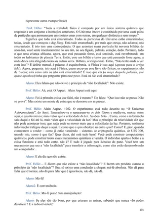 135
(apresenta outra transparência)
Prof. Hélio: “Toda a realidade física é composta por um único sistema quântico que
responde a um conjunto a interações anteriores. O Universo inteiro é constituído por uma vasta pilha
de partículas que permanecem em contato umas com outras, em qualquer distância e sem tempo.”
Significa que tudo está emaranhado. Todas as partículas do Universo estão emaranhadas;
todas, desde que começou o Big Bang. Está tudo emaranhado, por mais que cresça, não adianta; está
emaranhado. E isto tem uma consequência. O que acontece numa partícula há noventa bilhões de
anos-luz, você sente imediatamente no seu rim, no seu fígado, pulmão, coração, dedo. Portanto, tudo
o que uma criança africana, agora, que está passando fome, está sentindo, está reverberando em
todos os habitantes do planeta Terra. Então, esse um bilhão e tanto que está passando fome agora, a
onda deles está atingindo todos os outros seres. Bilhões, o tempo todo. Então, “Não tenho nada a ver
com isso”? É delírio mental, é psicose, é esquizofrenia. A Física é isso aqui (aponta para o artigo
lido). Agora, pergunta: isto aqui é Física, quem escreveu esse livro são físicos, os experimentos são
de físicos; esta coisa está ou não está emaranhada? É isso que ela (a moça daquela palestra, que
quase apanhou) tinha que perguntar para esse povo. Está ou não está emaranhado?
Aluno: Eles falam que não existe o princípio da “não localidade”. Não existe.
Prof. Hélio: Ah, está. O Aspect. Alain Aspect está aqui.
Aluno: Foi à primeira coisa que falei, não é mesmo? Ele falou: “Que isso não se prova. Não
se prova”. Mas existe um monte de coisa que se demorou em se provar.
Prof. Hélio: Alain Aspect, 1982. O experimento está todo descrito no “O Universo
Autoconsciente”, do Amit. Emaranhou-se e separaram-se os dois fótons e mediu-se, mexeu nesse
aqui, o quanto mexeu; mais veloz que a velocidade da luz. Acabou. Não... Como, como a informação
saiu daqui e foi até lá, mais veloz que a velocidade da luz? Mas o princípio da relatividade diz que
não pode acontecer isso; que nada pode se mover mais que a velocidade da luz. Portanto, nenhuma
informação trafegou daqui a aqui. E como que o spin obedece ao outro spin? Como? E, pior, quando
começarem a vender – como já estão vendendo – sistemas de criptografia quântica, de US$ 300,
usando isto, como é que faz? Quer dizer, daí está tudo bem? Você pode construir computadores
quânticos, pode construir todos esses mecanismos quânticos e vender. O indivíduo aperta o botão e a
coisa funciona e está tudo certo, não é? E tudo é jogado para debaixo do pano. Você tem um
mecanismo que usa a “não localidade” para transferir a informação, como eles estão desenvolvendo
um computador...
Aluno: E ele diz que não existe.
Prof. Hélio:... E dizem que não existe a “não localidade”? E fazem um produto usando o
princípio da “não localidade”? Ora, só existe uma conclusão a chegar: má-fé absoluta. Não dá para
falar que é burrice, não dá para falar que é ignorância, não dá, não dá.
Aluno: Má-fé!
Aluno2: É conveniência.
Prof. Hélio: Má-fé pura! Pura manipulação!
Aluno: Se eles são tão bons, por que criaram as usinas, sabendo que nunca vão poder
desativar ? E a radioatividade?
 