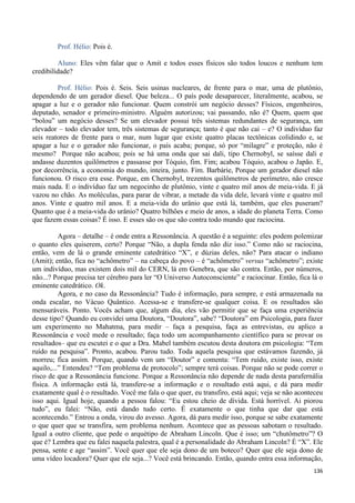 136
Prof. Hélio: Pois é.
Aluno: Eles vêm falar que o Amit e todos esses físicos são todos loucos e nenhum tem
credibilidade?
Prof. Hélio: Pois é. Seis. Seis usinas nucleares, de frente para o mar, uma de plutônio,
dependendo de um gerador diesel. Que beleza... O país pode desaparecer, literalmente, acabou, se
apagar a luz e o gerador não funcionar. Quem constrói um negócio desses? Físicos, engenheiros,
deputado, senador e primeiro-ministro. Alguém autorizou; vai passando, não é? Quem, quem que
“bolou” um negócio desses? Se um elevador possui três sistemas redundantes de segurança, um
elevador – todo elevador tem, três sistemas de segurança; tanto é que não cai – e? O indivíduo faz
seis reatores de frente para o mar, num lugar que existe quatro placas tectônicas colidindo e, se
apagar a luz e o gerador não funcionar, o país acaba; porque, só por “milagre” e proteção, não é
mesmo? Porque não acabou; pois se há uma onda que sai dali, tipo Chernobyl, se saísse dali e
andasse duzentos quilômetros e passasse por Tóquio, fim. Fim; acabou Tóquio, acabou o Japão. E,
por decorrência, a economia do mundo, inteira, junto. Fim. Barbárie, Porque um gerador diesel não
funcionou. O risco era esse. Porque, em Chernobyl, trezentos quilômetros de perímetro, não cresce
mais nada. E o indivíduo faz um negocinho de plutônio, vinte e quatro mil anos de meia-vida. E já
vazou no chão. As moléculas, para parar de vibrar, a metade da vida dele, levará vinte e quatro mil
anos. Vinte e quatro mil anos. E a meia-vida do urânio que está lá, também, que eles puseram?
Quanto que é a meia-vida do urânio? Quatro bilhões e meio de anos, a idade do planeta Terra. Como
que fazem essas coisas? É isso. E esses são os que são contra todo mundo que raciocina.
Agora – detalhe – é onde entra a Ressonância. A questão é a seguinte: eles podem polemizar
o quanto eles quiserem, certo? Porque “Não, a dupla fenda não diz isso.” Como não se raciocina,
então, vem de lá o grande eminente catedrático “X”, e dúzias deles, não? Para atacar o indiano
(Amit); então, fica no “achômetro” – na cabeça do povo – é “achômetro” versus “achômetro”; existe
um indivíduo, mas existem dois mil do CERN, lá em Genebra, que são contra. Então, por números,
não...? Porque precisa ter cérebro para ler “O Universo Autoconsciente” e raciocinar. Então, fica lá o
eminente catedrático. Ok.
Agora, e no caso da Ressonância? Tudo é informação, para sempre, e está armazenada na
onda escalar, no Vácuo Quântico. Acessa-se e transfere-se qualquer coisa. E os resultados são
mensuráveis. Ponto. Vocês acham que, algum dia, eles vão permitir que se faça uma experiência
desse tipo? Quando eu convidei uma Doutora, “Doutora”, sabe? “Doutora” em Psicologia, para fazer
um experimento no Mahatma, para medir – faça a pesquisa, faça as entrevistas, eu aplico a
Ressonância e você mede o resultado; faça todo um acompanhamento científico para se provar os
resultados– que eu escutei e o que a Dra. Mabel também escutou desta doutora em psicologia: “Tem
ruído na pesquisa”. Pronto, acabou. Parou tudo. Toda aquela pesquisa que estávamos fazendo, já
morreu; fica assim. Porque, quando vem um “Doutor” e comenta: “Tem ruído, existe isso, existe
aquilo,...” Entendeu? “Tem problema de protocolo”; sempre terá coisas. Porque não se pode correr o
risco de que a Ressonância funcione. Porque a Ressonância não depende de nada desta parafernália
física. A informação está lá, transfere-se a informação e o resultado está aqui, e dá para medir
exatamente qual é o resultado. Você me fala o que quer, eu transfiro, está aqui; veja se não aconteceu
isso aqui. Igual hoje, quando a pessoa falou: “Eu estou cheio de dívida. Está horrível. Ai piorou
tudo”, eu falei: “Não, está dando tudo certo. É exatamente o que tinha que dar que está
acontecendo.” Entrou a onda, virou do avesso. Agora, dá para medir isso, porque se sabe exatamente
o que quer que se transfira, sem problema nenhum. Acontece que as pessoas sabotam o resultado.
Igual a outro cliente, que pede o arquétipo de Abraham Lincoln. Que é isso; um “chutômetro”? O
que é? Lembra que eu falei naquela palestra, qual é a personalidade do Abraham Lincoln? É “X”. Ele
pensa, sente e age “assim”. Você quer que ele seja dono de um boteco? Quer que ele seja dono de
uma vídeo locadora? Quer que ele seja...? Você está brincando. Então, quando entra essa informação,
 